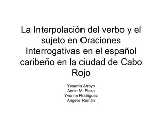La Interpolación del verbo y el sujeto en Oraciones Interrogativas en el español caribeño en la ciudad de Cabo Rojo Yesenia Arroyo Annie M. Plaza Yvonne Rodriguez Angelie Román 
