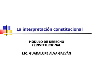 La interpretación constitucional MÓDULO DE DERECHO CONSTITUCIONAL LIC. GUADALUPE ALVA GALVÁN 