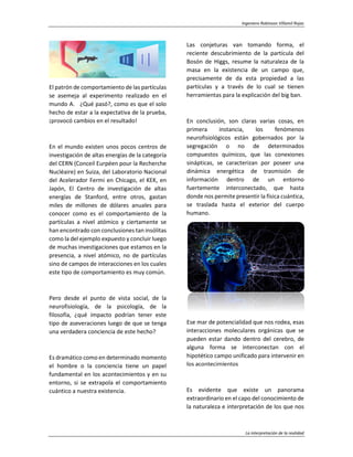 Ingeniero Robinson Villamil Rojas
La interpretación de la realidad
El patrón de comportamiento de las partículas
se asemeja al experimento realizado en el
mundo A. ¿Qué pasó?, como es que el solo
hecho de estar a la expectativa de la prueba,
¡provocó cambios en el resultado!
En el mundo existen unos pocos centros de
investigación de altas energías de la categoría
del CERN (Conceil Eurpéen pour la Recherche
Nucléaire) en Suiza, del Laboratorio Nacional
del Acelerador Fermi en Chicago, el KEK, en
Japón, El Centro de investigación de altas
energías de Stanford, entre otros, gastan
miles de millones de dólares anuales para
conocer como es el comportamiento de la
partículas a nivel atómico y ciertamente se
han encontrado con conclusiones tan insólitas
como la del ejemplo expuesto y concluir luego
de muchas investigaciones que estamos en la
presencia, a nivel atómico, no de partículas
sino de campos de interacciones en los cuales
este tipo de comportamiento es muy común.
Pero desde el punto de vista social, de la
neurofisiología, de la psicología, de la
filosofía, ¿qué impacto podrían tener este
tipo de aseveraciones luego de que se tenga
una verdadera conciencia de este hecho?
Es dramático como en determinado momento
el hombre o la conciencia tiene un papel
fundamental en los acontecimientos y en su
entorno, si se extrapola el comportamiento
cuántico a nuestra existencia.
Las conjeturas van tomando forma, el
reciente descubrimiento de la partícula del
Bosón de Higgs, resume la naturaleza de la
masa en la existencia de un campo que,
precisamente de da esta propiedad a las
partículas y a través de lo cual se tienen
herramientas para la explicación del big ban.
En conclusión, son claras varias cosas, en
primera instancia, los fenómenos
neurofisiológicos están gobernados por la
segregación o no de determinados
compuestos químicos, que las conexiones
sinápticas, se caracterizan por poseer una
dinámica energética de trasmisión de
información dentro de un entorno
fuertemente interconectado, que hasta
donde nos permite presentir la física cuántica,
se traslada hasta el exterior del cuerpo
humano.
Ese mar de potencialidad que nos rodea, esas
interacciones moleculares orgánicas que se
pueden estar dando dentro del cerebro, de
alguna forma se interconectan con el
hipotético campo unificado para intervenir en
los acontecimientos
Es evidente que existe un panorama
extraordinario en el capo del conocimiento de
la naturaleza e interpretación de los que nos
 