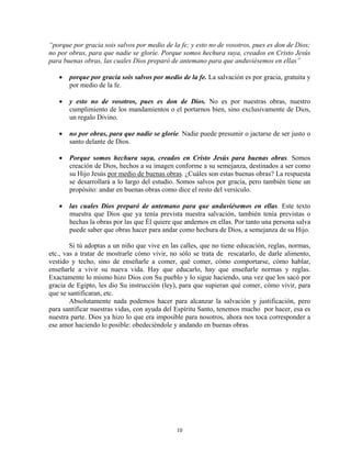 “porque por gracia sois salvos por medio de la fe; y esto no de vosotros, pues es don de Dios;
no por obras, para que nadie se gloríe. Porque somos hechura suya, creados en Cristo Jesús
para buenas obras, las cuales Dios preparó de antemano para que anduviésemos en ellas”

   •   porque por gracia sois salvos por medio de la fe. La salvación es por gracia, gratuita y
       por medio de la fe.

   •   y esto no de vosotros, pues es don de Dios. No es por nuestras obras, nuestro
       cumplimiento de los mandamientos o el portarnos bien, sino exclusivamente de Dios,
       un regalo Divino.

   •   no por obras, para que nadie se gloríe. Nadie puede presumir o jactarse de ser justo o
       santo delante de Dios.

   •   Porque somos hechura suya, creados en Cristo Jesús para buenas obras. Somos
       creación de Dios, hechos a su imagen conforme a su semejanza, destinados a ser como
       su Hijo Jesús por medio de buenas obras. ¿Cuáles son estas buenas obras? La respuesta
       se desarrollará a lo largo del estudio. Somos salvos por gracia, pero también tiene un
       propósito: andar en buenas obras como dice el resto del versículo.

   •   las cuales Dios preparó de antemano para que anduviésemos en ellas. Este texto
       muestra que Dios que ya tenía prevista nuestra salvación, también tenía previstas o
       hechas la obras por las que Él quiere que andemos en ellas. Por tanto una persona salva
       puede saber que obras hacer para andar como hechura de Dios, a semejanza de su Hijo.

        Si tú adoptas a un niño que vive en las calles, que no tiene educación, reglas, normas,
etc., vas a tratar de mostrarle cómo vivir, no sólo se trata de rescatarlo, de darle alimento,
vestido y techo, sino de enseñarle a comer, qué comer, cómo comportarse, cómo hablar,
enseñarle a vivir su nueva vida. Hay que educarlo, hay que enseñarle normas y reglas.
Exactamente lo mismo hizo Dios con Su pueblo y lo sigue haciendo, una vez que los sacó por
gracia de Egipto, les dio Su instrucción (ley), para que supieran qué comer, cómo vivir, para
que se santificaran, etc.
        Absolutamente nada podemos hacer para alcanzar la salvación y justificación, pero
para santificar nuestras vidas, con ayuda del Espíritu Santo, tenemos mucho por hacer, esa es
nuestra parte. Dios ya hizo lo que era imposible para nosotros, ahora nos toca corresponder a
ese amor haciendo lo posible: obedeciéndole y andando en buenas obras.




                                              10
 