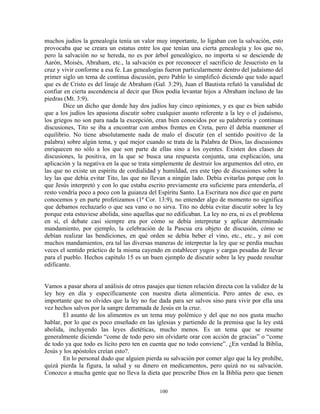 muchos judíos la genealogía tenía un valor muy importante, lo ligaban con la salvación, esto
provocaba que se creara un estatus entre los que tenían una cierta genealogía y los que no,
pero la salvación no se hereda, no es por árbol genealógico, no importa si se desciende de
Aarón, Moisés, Abraham, etc., la salvación es por reconocer el sacrificio de Jesucristo en la
cruz y vivir conforme a esa fe. Las genealogías fueron particularmente dentro del judaísmo del
primer siglo un tema de continua discusión, pero Pablo lo simplificó diciendo que todo aquel
que es de Cristo es del linaje de Abraham (Gal. 3:29), Juan el Bautista refutó la vanalidad de
confiar en cierta ascendencia al decir que Dios podía levantar hijos a Abraham incluso de las
piedras (Mt. 3:9).
        Dice un dicho que donde hay dos judíos hay cinco opiniones, y es que es bien sabido
que a los judíos les apasiona discutir sobre cualquier asunto referente a la ley o el judaísmo,
los griegos no son para nada la excepción, eran bien conocidos por su palabrería y continuas
discusiones, Tito se iba a encontrar con ambos frentes en Creta, pero él debía mantener el
equilibrio. No tiene absolutamente nada de malo el discutir (en el sentido positivo de la
palabra) sobre algún tema, y qué mejor cuando se trata de la Palabra de Dios, las discusiones
enriquecen no sólo a los que son parte de ellas sino a los oyentes. Existen dos clases de
discusiones, la positiva, en la que se busca una respuesta conjunta, una explicación, una
aplicación y la negativa en la que se trata simplemente de destruir los argumentos del otro, en
las que no existe un espíritu de cordialidad y humildad, era este tipo de discusiones sobre la
ley las que debía evitar Tito, las que no llevan a ningún lado. Debía evitarlas porque con lo
que Jesús interpretó y con lo que estaba escrito previamente era suficiente para entenderla, el
resto vendría poco a poco con la guianza del Espíritu Santo. La Escritura nos dice que en parte
conocemos y en parte profetizamos (1ª Cor. 13:9), no entender algo de momento no significa
que debamos rechazarlo o que sea vano o no sirva. Tito no debía evitar discutir sobre la ley
porque esta estuviese abolida, sino aquellas que no edificaban. La ley no era, ni es el problema
en sí, el debate casi siempre era por cómo se debía interpretar y aplicar determinado
mandamiento, por ejemplo, la celebración de la Pascua era objeto de discusión, cómo se
debían realizar las bendiciones, en qué orden se debía beber el vino, etc., etc., y así con
muchos mandamientos, era tal las diversas maneras de interpretar la ley que se perdía muchas
veces el sentido práctico de la misma cayendo en establecer yugos y cargas pesadas de llevar
para el pueblo. Hechos capítulo 15 es un buen ejemplo de discutir sobre la ley puede resultar
edificante.


Vamos a pasar ahora al análisis de otros pasajes que tienen relación directa con la validez de la
ley hoy en día y específicamente con nuestra dieta alimenticia. Pero antes de eso, es
importante que no olvides que la ley no fue dada para ser salvos sino para vivir por ella una
vez hechos salvos por la sangre derramada de Jesús en la cruz.
        El asunto de los alimentos es un tema muy polémico y del que no nos gusta mucho
hablar, por lo que es poco enseñado en las iglesias y partiendo de la premisa que la ley está
abolida, incluyendo las leyes dietéticas, mucho menos. Es un tema que se resume
generalmente diciendo “come de todo pero sin olvidarte orar con acción de gracias” o “come
de todo ya que todo es lícito pero ten en cuenta que no todo conviene”. ¿En verdad la Biblia,
Jesús y los apóstoles creían esto?.
        En lo personal dudo que alguien pierda su salvación por comer algo que la ley prohíbe,
quizá pierda la figura, la salud y su dinero en medicamentos, pero quizá no su salvación.
Conozco a mucha gente que no lleva la dieta que prescribe Dios en la Biblia pero que tienen

                                              100
 