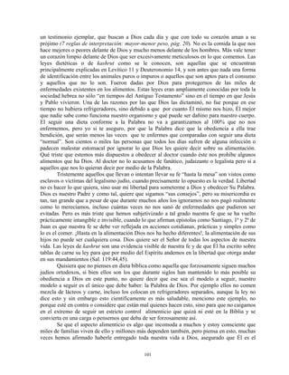 un testimonio ejemplar, que buscan a Dios cada día y que con todo su corazón aman a su
prójimo (7 reglas de interpretación: mayor-menor peso, pág. 20). No es la comida la que nos
hace mejores o peores delante de Dios y mucho menos delante de los hombres. Más vale tener
un corazón limpio delante de Dios que ser excesivamente meticulosos en lo que comemos. Las
leyes dietéticas o de kashrut como se le conocen, son aquellas que se encuentran
principalmente explicadas en Levítico 11 y Deuteronomio 14, y son antes que nada una forma
de identificación entre los animales puros o impuros o aquellos que son aptos para el consumo
y aquellos que no lo son. Fueron dadas por Dios para protegernos de las miles de
enfermedades existentes en los alimentos. Estas leyes eran ampliamente conocidas por toda la
sociedad hebrea no sólo “en tiempos del Antiguo Testamento” sino en el tiempo en que Jesús
y Pablo vivieron. Una de las razones por las que Dios las dictaminó, no fue porque en ese
tiempo no hubiera refrigeradores, sino debido a que por cuanto Él mismo nos hizo, Él mejor
que nadie sabe como funciona nuestro organismo y qué puede ser dañino para nuestro cuerpo.
El seguir una dieta conforme a la Palabra no va a garantizarnos al 100% que no nos
enfermemos, pero yo si te aseguro, por que la Palabra dice que la obediencia a ella trae
bendición, que serán menos las veces que te enfermes que comparadas con seguir una dieta
“normal”. Son cientos o miles las personas que todos los días sufren de alguna infección o
padecen malestar estomacal por ignorar lo que Dios les quiere decir sobre su alimentación.
Qué triste que estemos más dispuestos a obedecer al doctor cuando éste nos prohíbe algunos
alimentos que ha Dios. Al doctor no lo acusamos de fanático, judaizante o legalista pero si a
aquellos que nos lo quieran decir por medio de la Palabra.
        Tristemente aquellos que llevan o intentan llevar su fe “hasta la mesa” son vistos como
esclavos o victimas del legalismo judío, cuando precisamente lo opuesto es la verdad. Libertad
no es hacer lo que quiera, sino usar mi libertad para someterme a Dios y obedecer Su Palabra.
Dios es nuestro Padre y como tal, quiere que sigamos “sus consejos”, pero su misericordia es
tan, tan grande que a pesar de que durante muchos años los ignoramos no nos pagó realmente
como lo merecíamos, incluso cuántas veces no nos sanó de enfermedades que pudieron ser
evitadas. Pero es más triste que hemos subjetivizado a tal grado nuestra fe que se ha vuelto
prácticamente intangible e invisible, cuando lo que afirman epístolas como Santiago, 1ª y 2ª de
Juan es que nuestra fe se debe ver reflejada en acciones cotidianas, prácticas y simples como
lo es el comer. ¡Hasta en la alimentación Dios nos ha hecho diferentes!, la alimentación de sus
hijos no puede ser cualquiera cosa. Dios quiere ser el Señor de todas los aspectos de nuestra
vida. Las leyes de kashrut son una evidencia visible de nuestra fe y de que Él ha escrito sobre
tablas de carne su ley para que por medio del Espíritu andemos en la libertad que otorga andar
en sus mandamientos (Sal. 119:44,45).
        Quisiera que no pienses en dieta bíblica como aquella que forzosamente siguen muchos
judíos ortodoxos, si bien ellos son los que durante siglos han mantenido lo más posible su
obediencia a Dios en este punto, no quiere decir que ese sea el modelo a seguir, nuestro
modelo a seguir es el único que debe haber: la Palabra de Dios. Por ejemplo ellos no comen
mezcla de lácteos y carne, incluso los colocan en refrigeradores separados, aunque la ley no
dice esto y sin embargo esto científicamente es más saludable, menciono este ejemplo, no
porque esté en contra o considere que están mal quienes hacen esto, sino para que no caigamos
en el extremo de seguir un estricto control alimenticio que quizá ni esté en la Biblia y se
convierta en una carga o pensemos que deba de ser forzosamente así.
        Se que el aspecto alimenticio es algo que incomoda a muchos y estoy consciente que
miles de familias viven de ello y millones más dependen también, pero piensa en esto, muchas
veces hemos afirmado haberle entregado toda nuestra vida a Dios, asegurado que Él es el

                                             101
 