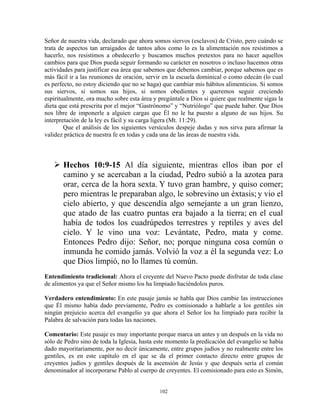 Señor de nuestra vida, declarado que ahora somos siervos (esclavos) de Cristo, pero cuándo se
trata de aspectos tan arraigados de tantos años como lo es la alimentación nos resistimos a
hacerlo, nos resistimos a obedecerlo y buscamos muchos pretextos para no hacer aquellos
cambios para que Dios pueda seguir formando su carácter en nosotros o incluso hacemos otras
actividades para justificar esa área que sabemos que debemos cambiar, porque sabemos que es
más fácil ir a las reuniones de oración, servir en la escuela dominical o como edecán (lo cual
es perfecto, no estoy diciendo que no se haga) que cambiar mis hábitos alimenticios. Si somos
sus siervos, si somos sus hijos, si somos obedientes y queremos seguir creciendo
espiritualmente, ora mucho sobre esta área y pregúntale a Dios si quiere que realmente sigas la
dieta que está prescrita por el mejor “Gastrónomo” y “Nutriólogo” que puede haber. Que Dios
nos libre de imponerle a alguien cargas que Él no le ha puesto a alguno de sus hijos. Su
interpretación de la ley es fácil y su carga ligera (Mt. 11:29).
        Que el análisis de los siguientes versículos despeje dudas y nos sirva para afirmar la
validez práctica de nuestra fe en todas y cada una de las áreas de nuestra vida.



       Hechos 10:9-15 Al día siguiente, mientras ellos iban por el
       camino y se acercaban a la ciudad, Pedro subió a la azotea para
       orar, cerca de la hora sexta. Y tuvo gran hambre, y quiso comer;
       pero mientras le preparaban algo, le sobrevino un éxtasis; y vio el
       cielo abierto, y que descendía algo semejante a un gran lienzo,
       que atado de las cuatro puntas era bajado a la tierra; en el cual
       había de todos los cuadrúpedos terrestres y reptiles y aves del
       cielo. Y le vino una voz: Levántate, Pedro, mata y come.
       Entonces Pedro dijo: Señor, no; porque ninguna cosa común o
       inmunda he comido jamás. Volvió la voz a él la segunda vez: Lo
       que Dios limpió, no lo llames tú común.
Entendimiento tradicional: Ahora el creyente del Nuevo Pacto puede disfrutar de toda clase
de alimentos ya que el Señor mismo los ha limpiado haciéndolos puros.

Verdadero entendimiento: En este pasaje jamás se habla que Dios cambie las instrucciones
que Él mismo había dado previamente, Pedro es comisionado a hablarle a los gentiles sin
ningún prejuicio acerca del evangelio ya que ahora el Señor los ha limpiado para recibir la
Palabra de salvación para todas las naciones.

Comentario: Este pasaje es muy importante porque marca un antes y un después en la vida no
sólo de Pedro sino de toda la Iglesia, hasta este momento la predicación del evangelio se había
dado mayoritariamente, por no decir únicamente, entre grupos judíos y no realmente entre los
gentiles, es en este capítulo en el que se da el primer contacto directo entre grupos de
creyentes judíos y gentiles después de la ascensión de Jesús y que después sería el común
denominador al incorporarse Pablo al cuerpo de creyentes. El comisionado para esto es Simón,


                                             102
 