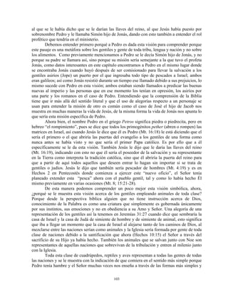 al que se le había dicho que se le darían las llaves del reino, al que Jesús había puesto por
sobrenombre Pedro y le llamaba Simón hijo de Jonás, dando con esto también a entender el rol
profético que tendría en el ministerio.
        Debemos entender primero porqué a Pedro es dada esta visión para comprender porque
este pasaje es una metáfora sobre los gentiles y gente de toda tribu, lengua y nación y no sobre
los alimentos. Como previamente mencionamos a Pedro se le decía Simón hijo de Jonás, y no
porque su padre se llamara así, sino porque su misión sería semejante a la que tuvo el profeta
Jonás, como datos interesantes en este capítulo encontramos a Pedro en el mismo lugar donde
se encontraba Jonás cuando huyó después de ser comisionado para llevar la salvación a los
gentiles asirios (Jope) un puerto por el que ingresaba todo tipo de pescados a Israel; ambos
eran galileos; así como Jonás resistió durante un tiempo ese llamado debido a sus prejuicios, lo
mismo sucede con Pedro en esta visión; ambos estaban siendo llamados a predicar las buenas
nuevas al imperio y las personas que en ese momento los tenían en opresión, los asirios por
una parte y los romanos en el caso de Pedro. Entendiendo que la comprensión de la Biblia
tiene que ir más allá del sentido literal y que el uso de alegorías respecto a un personaje se
usan para entender la misión de otro es común como el caso de José el hijo de Jacob nos
muestra en muchas maneras la vida de Jesús, de la misma forma la vida de Jonás nos apunta lo
que sería esta misión específica de Pedro.
        Ahora bien, el nombre Pedro en el griego Petros significa piedra o piedrecita, pero en
hebreo “el rompimiento”, pues se dice que todos los primogénitos pether (abren o rompen) las
matrices en Israel, así cuando Jesús le dice que él es Pedro (Mt. 16:18) le está diciendo que el
sería el primero o el que abriría las puertas del evangelio a los gentiles de una forma como
nunca antes se había visto y no que sería el primer Papa católico. Es por ello que a él
específicamente se le da esta visión. También Jesús le dijo que le daría las llaves del reino
(Mt. 16:19), indicando con esto no que él sería el poseedor de la salvación y su representante
en la Tierra como interpreta la tradición católica, sino que él abriría la puerta del reino para
que a partir de aquí todos aquellos que deseen entrar lo hagan sin importar si se trata de
gentiles o judíos. Jesús le dijo que también sería pescador de hombres (Mt. 4:19) y es en
Hechos 2 en Pentecostés donde comienza a ejercer este “nuevo oficio”, el Señor tenía
planeado extender esta “pesca” ahora con el pueblo gentil, tal y como lo había hecho Él
mismo previamente en varias ocasiones (Mt. 8; 15:21-28).
        De esta manera podemos comprender un poco mejor esta visión simbólica, ahora,
¿porqué se le muestra esta visión acerca de los gentiles empleando animales de toda clase?
Porque desde la perspectiva bíblica alguien que no tiene instrucción acerca de Dios,
conocimiento de la Palabra es como una criatura que simplemente es gobernada únicamente
por sus instintos, sus emociones y no en obediencia a su Amo y Señor. Una alegoría de una
representación de los gentiles así la tenemos en Jeremías 31:27 cuando dice que sembraría la
casa de Israel y la casa de Judá de simiente de hombre y de simiente de animal, esto significa
que iba a llegar un momento que la casa de Israel al alejarse tanto de los caminos de Dios, al
mezclarse entre las naciones serían como animales y la Iglesia sería formada por gente de toda
clase de naciones debido a la santificación que ahora (Hechos 10:15) el Señor a través del
sacrificio de su Hijo ya había hecho. También los animales que se salvan junto con Noe son
representantes de aquellas naciones que sobrevivan de la tribulación y entren al milenio junto
con la Iglesia.
        Toda esta clase de cuadrúpedos, reptiles y aves representan a todas las gentes de todas
las naciones y se le muestra con la indicación de que comiera en el sentido más simple porque
Pedro tenía hambre y el Señor muchas veces nos enseña a través de las formas más simples y

                                              103
 