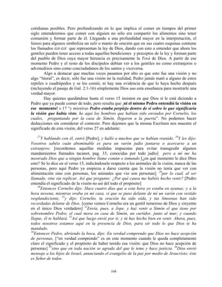 cotidianas posibles. Pero profundizando en lo que implica el comer en tiempos del primer
siglo entenderemos que comer con alguien no sólo era compartir los alimentos sino tener
comunión y formar parte de él. Llegando a una profundidad mayor en la interpretación, el
lienzo para algunos simboliza un talit o manto de oración que en sus cuatro esquinas contiene
los llamados tzit-tzit que representan la ley de Dios, dando con esto a entender que ahora los
gentiles pueden tener acceso a todas aquellas bendiciones y preceptos de la ley y forman parte
del pueblo de Dios cuya mayor herencia es precisamente la Torá de Dios. A partir de ese
momento Pedro y el resto de los discípulos debían ver a los gentiles no como extranjeros o
advenedizos sino como conciudadanos de los santos y viceversa.
        Algo a destacar que muchas veces pasamos por alto es que esto fue una visión y no
algo “literal”, es decir, sólo fue una visión no la realidad, Pedro jamás mató a alguno de estos
reptiles o cuadrúpedos y se los comió, ni hay una evidencia de que lo haya hecho después
(incluyendo el pasaje de Gal. 2:1-16) simplemente Dios uso esta enseñanza para mostrarle una
verdad mayor.
        Hay quienes quedándose hasta el verso 15 insisten en que Dios sí le está diciendo a
Pedro que ya puede comer de todo, pero resulta que ¡ni el mismo Pedro entendió la visión en
ese momento! v.17 “y mientras Pedro estaba perplejo dentro de sí sobre lo que significaría
la visión que había visto, he aquí los hombres que habían sido enviados por Cornelio, los
cuales, preguntando por la casa de Simón, llegaron a la puerta”. No podemos hacer
deducciones sin considerar el contexto. Pero dejemos que la misma Escritura nos muestre el
significado de esta visión, del verso 27 en adelante:
   27
      Y hablando con él, entró [Pedro], y halló a muchos que se habían reunido. 28Y les dijo:
Vosotros sabéis cuán abominable es para un varón judío juntarse o acercarse a un
extranjero; [recordemos aquellas medidas impuestas para evitar transgredir algunos
mandamientos llamados tacanot, pag. 33, conocidas por todo judío] pero a mí me ha
mostrado Dios que a ningún hombre llame común o inmundo [¿en qué momento le dice Dios
esto? Se lo dice en el verso 15, indicándoselo respecto a los animales de la visión, nunca de las
personas, pero aquí Pedro ya empieza a darse cuenta que la visión no tenía que ver con
alimentación sino con personas, los animales que vio son personas]; 29por lo cual, al ser
llamado, vine sin replicar. Así que pregunto: ¿Por qué causa me habéis hecho venir? [Pedro
entendía el significado de la visión no así del todo el propósito]
    30
      Entonces Cornelio dijo: Hace cuatro días que a esta hora yo estaba en ayunas; y a la
hora novena, mientras oraba en mi casa, vi que se puso delante de mí un varón con vestido
resplandeciente, 31y dijo: Cornelio, tu oración ha sido oída, y tus limosnas han sido
recordadas delante de Dios. [como vemos Cornelio era un gentil temeroso de Dios y creyente
en el único Dios verdadero] 32Envía, pues, a Jope, y haz venir a Simón el que tiene por
sobrenombre Pedro, el cual mora en casa de Simón, un curtidor, junto al mar; y cuando
llegue, él te hablará. 33Así que luego envié por ti; y tú has hecho bien en venir. Ahora, pues,
todos nosotros estamos aquí en la presencia de Dios, para oír todo lo que Dios te ha
mandado.
34
  Entonces Pedro, abriendo la boca, dijo: En verdad comprendo que Dios no hace acepción
de personas, [“en verdad comprendo” es en este momento cuando le queda completamente
claro el significado y el propósito de haber tenido esa visión: que Dios no hace acepción de
personas] 35sino que en toda nación se agrada del que le teme y hace justicia. 36Dios envió
mensaje a los hijos de Israel, anunciando el evangelio de la paz por medio de Jesucristo; éste
es Señor de todos.

                                              104
 