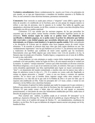 Verdadero entendimiento: Quien verdaderamente ha muerto con Cristo a los principios de
este mundo, no se rige por imposiciones o mandatos de hombres opuestos a la Palabra de
Dios, la cual contraria a estas doctrinas humanas, permanece eternamente.

Comentario: Este versículo es usado para criticar o “etiquetar” como débil a quien rige su
dieta de acuerdo a lo establecido en la Escritura, pero en este pasaje de ninguna manera se
refiere a este tipo de personas, sino lo opuesto es la verdad. Nos habla de aquellos que
apegándose a doctrinas del mundo, no de Dios, someten su cuerpo a una dura disciplina física
intentando con ello un cambio espiritual.
        Colosenses 2:21 nos enseña que las naciones paganas, de las que procedían los
creyentes que no eran judíos, tenían muchas extrañas ordenanzas legalistas acerca de los
alimentos. Había normas según las cuales no se podían tocar esos alimentos (los
sacrificados a deidades paganas, no se podía comer ni probar los alimentos que habían
sido reservados a una deidad pagana que necesitaba alimento por si en un momento
determinado, en el futuro, tenía hambre) y le apetecía aquella comida. Pablo está pidiendo
a los discípulos de Colosas que no adopten estas leyes paganas acerca de comer ciertos
alimentos. Y de acuerdo al contexto deja muy claro que estas reglas dietéticas no son “las
verdaderamente importantes” sino las que hallamos en Levítico 11, las primeras eran leyendas
y tradiciones de hombres que acabarían de morir como aquellos que las inventaron.
Sinceramente crees que Pablo alguien que como hemos visto vivía de acuerdo a la ley, la
llamaría algo inventado por el hombre. Tendría lógica y congruencia con el resto de la Biblia,
la cual es una, indivisible.
        Como podemos ver esta estrategia es usada o mejor dicho inspirada por Satanás para
confundir a los más posibles, imitar las reglas de Dios y de esta manera mezclar la verdad con
la mentira. A cuántos “ monjes naturistas” conoces que están mezclados en diversas creencias
filosóficas-religiosas, y no es que el ser naturista sea malo, al contrario. Sino que se someten a
cierta disciplina aparentando una falsa espiritualidad para lograr un mayor acercamiento a
“dios” y un alejamiento del mundo contaminado, a muchos más esto les parece muy sabio y
digno de admirarse (como lo dice el v. 23). O a cuántos no vemos cada año flagelando su
cuerpo en alguna procesión o “manda” , como si con eso fuesen a someter sus apetitos
carnales. No es nuevo que el hombre desee imponer cargas sobre otros respecto a su
alimentación y su vida más de lo que está en la Palabra de Dios o lo peor de todo, que ni
siquiera está establecido en Ella. Todos los preceptos del v.21 tocar, comer, o tomar no son
alusiones a la ley bíblica sino a doctrinas humanas.
        Previamente el apóstol les había mandado que nadie les juzgase por lo que comiesen o
bebiesen que estuviera acorde a lo que dicta la Escritura, hay dos requisitos de acuerdo a 1ª
Timoteo 4:5 para poder comer o beber algo (el análisis de este pasaje se encuentra
posteriormente), si está dentro de estos dos lineamientos establecidos por Dios, nadie tiene el
derecho de juzgarte por lo que comes o bebes.
        Para concluir este análisis, la palabra usada en el versículo 20 “preceptos” es la
palabra gr. dogmatizo (Strongs No. 1379) derivada de la palabra gr. dogma (Strongs No. 1378)
que como vimos en el análisis del pasaje de Hechos 15, son mandamientos, enseñanzas de
hombre y no de Dios. Por lo que no debemos de ninguna manera asociar este pasaje con la ley
bendita de Dios.




                                               106
 