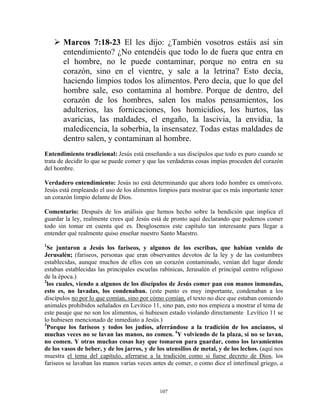 Marcos 7:18-23 El les dijo: ¿También vosotros estáis así sin
       entendimiento? ¿No entendéis que todo lo de fuera que entra en
       el hombre, no le puede contaminar, porque no entra en su
       corazón, sino en el vientre, y sale a la letrina? Esto decía,
       haciendo limpios todos los alimentos. Pero decía, que lo que del
       hombre sale, eso contamina al hombre. Porque de dentro, del
       corazón de los hombres, salen los malos pensamientos, los
       adulterios, las fornicaciones, los homicidios, los hurtos, las
       avaricias, las maldades, el engaño, la lascivia, la envidia, la
       maledicencia, la soberbia, la insensatez. Todas estas maldades de
       dentro salen, y contaminan al hombre.
Entendimiento tradicional: Jesús está enseñando a sus discípulos que todo es puro cuando se
trata de decidir lo que se puede comer y que las verdaderas cosas impías proceden del corazón
del hombre.

Verdadero entendimiento: Jesús no está determinando que ahora todo hombre es omnívoro.
Jesús está empleando el uso de los alimentos limpios para mostrar que es más importante tener
un corazón limpio delante de Dios.

Comentario: Después de los análisis que hemos hecho sobre la bendición que implica el
guardar la ley, realmente crees qué Jesús está de pronto aquí declarando que podemos comer
todo sin tomar en cuenta qué es. Desglosemos este capítulo tan interesante para llegar a
entender qué realmente quiso enseñar nuestro Santo Maestro.
1
  Se juntaron a Jesús los fariseos, y algunos de los escribas, que habían venido de
Jerusalén; (fariseos, personas que eran observantes devotos de la ley y de las costumbres
establecidas, aunque muchos de ellos con un corazón contaminado, venían del lugar donde
estaban establecidas las principales escuelas rabínicas, Jerusalén el principal centro religioso
de la época.)
2
  los cuales, viendo a algunos de los discípulos de Jesús comer pan con manos inmundas,
esto es, no lavadas, los condenaban. (este punto es muy importante, condenaban a los
discípulos no por lo que comían, sino por cómo comían, el texto no dice que estaban comiendo
animales prohibidos señalados en Levítico 11, sino pan, esto nos empieza a mostrar el tema de
este pasaje que no son los alimentos, si hubiesen estado violando directamente Levítico 11 se
lo hubiesen mencionado de inmediato a Jesús.)
3
  Porque los fariseos y todos los judíos, aferrándose a la tradición de los ancianos, si
muchas veces no se lavan las manos, no comen. 4Y volviendo de la plaza, si no se lavan,
no comen. Y otras muchas cosas hay que tomaron para guardar, como los lavamientos
de los vasos de beber, y de los jarros, y de los utensilios de metal, y de los lechos. (aquí nos
muestra el tema del capítulo, aferrarse a la tradición como si fuese decreto de Dios, los
fariseos se lavaban las manos varias veces antes de comer, o como dice el interlineal griego, a



                                              107
 