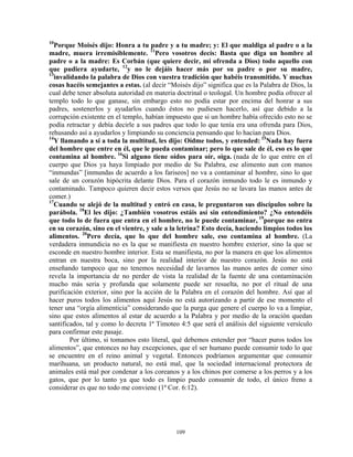 10
  Porque Moisés dijo: Honra a tu padre y a tu madre; y: El que maldiga al padre o a la
madre, muera irremisiblemente. 11Pero vosotros decís: Basta que diga un hombre al
padre o a la madre: Es Corbán (que quiere decir, mi ofrenda a Dios) todo aquello con
que pudiera ayudarte, 12y no le dejáis hacer más por su padre o por su madre,
13
  invalidando la palabra de Dios con vuestra tradición que habéis transmitido. Y muchas
cosas hacéis semejantes a estas. (al decir “Moisés dijo” significa que es la Palabra de Dios, la
cual debe tener absoluta autoridad en materia doctrinal o teologal. Un hombre podía ofrecer al
templo todo lo que ganase, sin embargo esto no podía estar por encima del honrar a sus
padres, sostenerlos y ayudarlos cuando éstos no pudiesen hacerlo, así que debido a la
corrupción existente en el templo, habían impuesto que si un hombre había ofrecido esto no se
podía retractar y debía decirle a sus padres que todo lo que tenía era una ofrenda para Dios,
rehusando así a ayudarlos y limpiando su conciencia pensando que lo hacían para Dios.
14
  Y llamando a sí a toda la multitud, les dijo: Oídme todos, y entended: 15Nada hay fuera
del hombre que entre en él, que le pueda contaminar; pero lo que sale de él, eso es lo que
contamina al hombre. 16Si alguno tiene oídos para oír, oiga. (nada de lo que entre en el
cuerpo que Dios ya haya limpiado por medio de Su Palabra, ese alimento aun con manos
“inmundas” [inmundas de acuerdo a los fariseos] no va a contaminar al hombre, sino lo que
sale de un corazón hipócrita delante Dios. Para el corazón inmundo todo le es inmundo y
contaminado. Tampoco quieren decir estos versos que Jesús no se lavara las manos antes de
comer.)
17
  Cuando se alejó de la multitud y entró en casa, le preguntaron sus discípulos sobre la
parábola. 18El les dijo: ¿También vosotros estáis así sin entendimiento? ¿No entendéis
que todo lo de fuera que entra en el hombre, no le puede contaminar, 19porque no entra
en su corazón, sino en el vientre, y sale a la letrina? Esto decía, haciendo limpios todos los
alimentos. 20Pero decía, que lo que del hombre sale, eso contamina al hombre. (La
verdadera inmundicia no es la que se manifiesta en nuestro hombre exterior, sino la que se
esconde en nuestro hombre interior. Esta se manifiesta, no por la manera en que los alimentos
entran en nuestra boca, sino por la realidad interior de nuestro corazón. Jesús no está
enseñando tampoco que no tenemos necesidad de lavarnos las manos antes de comer sino
revela la importancia de no perder de vista la realidad de la fuente de una contaminación
mucho más seria y profunda que solamente puede ser resuelta, no por el ritual de una
purificación exterior, sino por la acción de la Palabra en el corazón del hombre. Así que al
hacer puros todos los alimentos aquí Jesús no está autorizando a partir de ese momento el
tener una “orgía alimenticia” considerando que la purga que genere el cuerpo lo va a limpiar,
sino que estos alimentos al estar de acuerdo a la Palabra y por medio de la oración quedan
santificados, tal y como lo decreta 1ª Timoteo 4:5 que será el análisis del siguiente versículo
para confirmar este pasaje.
        Por último, si tomamos esto literal, qué debemos entender por “hacer puros todos los
alimentos”, que entonces no hay excepciones, que el ser humano puede consumir todo lo que
se encuentre en el reino animal y vegetal. Entonces podríamos argumentar que consumir
marihuana, un producto natural, no está mal, que la sociedad internacional protectora de
animales está mal por condenar a los coreanos y a los chinos por comerse a los perros y a los
gatos, que por lo tanto ya que todo es limpio puedo consumir de todo, el único freno a
considerar es que no todo me conviene (1ª Cor. 6:12).




                                              109
 