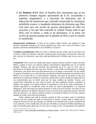 1a Timoteo 4:1-5 Pero el Espíritu dice claramente que en los
        postreros tiempos algunos apostatarán de la fe, escuchando a
        espíritus engañadores y a doctrinas de demonios; por la
        hipocresía de mentirosos que, teniendo cauterizada la conciencia,
        prohibirán casarse, y mandarán abstenerse de alimentos que Dios
        creó para que con acción de gracias participasen de ellos los
        creyentes y los que han conocido la verdad. Porque todo lo que
        Dios creó es bueno, y nada es de desecharse, si se toma con
        acción de gracias; porque por la palabra de Dios y por la oración
        es santificado.
Interpretación tradicional: Al final de los tiempos habrá muchos que dejando la sana
doctrina impondrán abstenerse de ciertos alimentos que Dios creó y que son buenos y que
pueden consumirse santificándolos con la Palabra y la oración.

Verdadero entendimiento: Pablo no le dice a Timoteo que por cuanto todo lo que Dios creo
es bueno se debe de consumir, sino que el requisito para comer algo es dar gracias a Dios por
ello, orar por los alimentos y que éstos estén permitidos por la Palabra, que en este caso es la
ley.

Comentario: Estos versos son usados para atacar a quienes desean enseñar el seguir una dieta
bíblica, cuando el texto nos muestra algunas características importantes que no se pueden
desligar. Primero, este tipo de personas han apostatado de la fe, ¿qué es esto?, que se
desviaron de la Palabra de Dios, que para Timoteo y para Pablo era únicamente el Antiguo
Testamento, esto quiere decir que toda doctrina que no se apega o está acorde a lo que enseña
el Antiguo Testamento no es sana doctrina, una doctrina basada únicamente en porciones de la
Biblia y no en todo ella no es sana doctrina. Segundo, esta clase de personas no dice que
además de ser hipócritas tendrán la conciencia cauterizada, es decir estarán tan endurecidos en
sus razonamientos que no habrá nada que les haga cambiar de opinión. Tercero, una
característica importante de esta clase de gente será que prohibirán casarse, enseñaran el
celibato, que aunque en la iglesia católica el casamiento es uno de los siete sacramentos, el
celibato sacerdotal es considerado como un grado de mayor espiritualidad y un requisito
obligatorio ll para todo aquel que quiera disponer su vida al servicio de Dios, son estos los que
mandarán abstenerse de algunos alimentos como el caso de la tan conocida cuaresma. Son esta
clase de personas y no quienes intentan enseñar los principios bíblicos de Levítico quienes
mandan no comer cierta clase de alimentos.
        Todos sabemos que toda la creación original de Dios era buena como lo manifiesta
Génesis, esto nos enseña que nada es inmundo en si mismo, es decir nada es impuro por el
simple de hecho de existir, por ejemplo, un camello no es inmundo por si mismo, simplemente
no es alimento, no fue creado para comerse por el hombre, no porque la Palabra determine que
algo es inmundo quiere decir que no sirva, que no tenga un uso o un propósito; las lombrices

ll Samuel Albert, Para Comprender las Religiones en Nuestro Tiempo, España, Edit. Verbo divino 2ª edición,
1989, p. 128.


                                                   110
 
