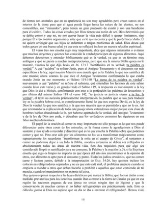 de tierras son animales que en su apariencia no son muy agradables pero crean surcos en el
interior de la tierra para que el agua pueda llegar hasta las raíces de las plantas, no son
comestibles, son “inmundos”, pero tienen un gran propósito de existir y son una bendición
para el cultivo. Todas las cosas creadas por Dios tienen una razón de ser. Dios determinó que
se debía comer y que no, no por querer hacer la vida más difícil o querer limitarnos, sino
porque Él creó nuestro organismo y sabe que es lo que necesita y que le puede hacer daño. Él
no quiere arriesgar que sus hijos se enfermen o tengan problemas de salud. Dios desea que
todos gocen de una buena salud ya que esta se reflejará incluso en nuestra relación espiritual.
        El verso tres nos enseña algo muy importante, dice que algunos intentarán o evitaran
que muchos creyentes y quienes han conocido la verdad participen de algunos alimentos. Aquí
debemos detenernos y entender bíblicamente qué es la verdad, ya que es un término muy
ambiguo y que se presta a muchas interpretaciones, pero que sea la misma Biblia quien no lo
muestre, veamos lo que dijo Jesús en Jn. 17:17 “Santifícalos en tu verdad; tu palabra es
verdad.” A qué “palabra” se refiere Jesús, pues al Antiguo Testamento y si deseamos ser más
específicos a la ley, aquí nuestro Maestro nos enseña que es la Palabra la que nos santifica de
este mundo; ahora veamos lo que dice el Antiguo Testamento confirmando lo que estaba
orando Jesús en ese momento; el Salmo 119:160 “La suma de tu palabra es verdad”,
nuevamente a qué “palabra” se refiere el salmista, qué entendían los lectores de este salmo
cuando leían este verso y en general todo el Salmo 119, la respuesta es nuevamente a la ley
que Dios le dio a Moisés, confirmando con esto a la perfección las palabras de Jesucristo; y
por último del mismo Salmo 119 el verso 142, “tu justicia es justicia eterna y tu ley, la
verdad”, el texto no necesita prácticamente interpretación, la palabra que se usa para traducir
ley es la palabra hebrea torá, es completamente literal lo que nos expresa David, es la ley de
Dios la verdad, la que nos santifica y la que nos muestra que es permitido y que no lo es. Así
que retomando la explicación de todo este pasaje ahora entendemos mejor porque esta clase de
hombres habían abandonado la fe, por haberse apartado de la verdad, del Antiguo Testamento
y de la ley de Dios por ende, y deseaban que los verdaderos creyentes les siguiesen en esa
falsa ascética demoníaca.
        El papel de la oración al comer es muy importante no sólo porque es lo que nos puede
diferenciar entre otras cosas de los animales, es la forma como le agradecemos a Dios el
sustento y nos ayuda a recordar y discernir qué es lo que enseña la Palabra sobre que podemos
comer y que no. Pero orar sólo por los alimentos no los va a transformar mágicamente como
supuestamente los sacerdotes “transforman la ostia en el cuerpo de Cristo”, al sentarnos a
comer no podemos dejar a un lado la Biblia, nuestras creencias se deben ver reflejadas en
absolutamente todas las áreas de nuestra vida. Son dos requisitos para que algo sea
considerado limpio o santificado para su consumo, la Palabra y la oración (v.5), si la Escritura
enseña que algo es limpio no importa en que época del año nos encontremos o la opinión de
otros, ese alimento es apto para el consumo y punto. Están los judíos ortodoxos, que no comen
carne y lácteos juntos, debido a la interpretación de Éxo. 34:26, hay quienes incluso los
colocan en refrigeradores separados y no es que esto esté mal, el problema empieza cuando se
empieza a mandar a otros que deban hacerlo o prohibir a aquellos que están comiendo de tal
mezcla, cuando el mandamiento no expresa tal cosa.
Hay quienes opinan respecto a las leyes dietéticas que marca la Biblia, que fueron dadas como
medidas preventivas para los israelitas cuando iban a entrar a la tierra de Canaán ya que en esa
región las naciones paganas de esa época no tenían ningún tipo de higiene y que la
conservación de muchas carnes al no haber refrigeradores era prácticamente nula. Esto es
ridículo ¡como si Dios no supiese que un día se iba a inventar el refrigerador!. Hemos visto

                                              111
 