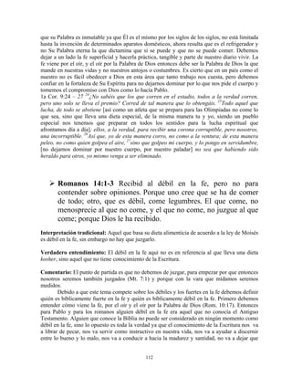 que su Palabra es inmutable ya que Él es el mismo por los siglos de los siglos, no está limitada
hasta la invención de determinados aparatos domésticos, ahora resulta que es el refrigerador y
no Su Palabra eterna la que dictamina que si se puede y que no se puede comer. Debemos
dejar a un lado la fe superficial y hacerla práctica, tangible y parte de nuestro diario vivir. La
fe viene por el oír, y el oír por la Palabra de Dios entonces debe ser la Palabra de Dios la que
mande en nuestras vidas y no nuestros antojos o costumbres. Es cierto que en un país como el
nuestro no es fácil obedecer a Dios en esta área que tanto trabajo nos cuesta, pero debemos
confiar en la fortaleza de Su Espíritu para no dejarnos dominar por lo que nos pide el cuerpo y
tomemos el compromiso con Dios como lo hacía Pablo.
1a Cor. 9:24 – 27 24¿No sabéis que los que corren en el estadio, todos a la verdad corren,
pero uno solo se lleva el premio? Corred de tal manera que lo obtengáis. 25Todo aquel que
lucha, de todo se abstiene [así como un atleta que se prepara para las Olimpiadas no come lo
que sea, sino que lleva una dieta especial, de la misma manera tu y yo, siendo un pueblo
especial nos tenemos que preparar en todos los sentidos para la lucha espiritual que
afrontamos día a día]; ellos, a la verdad, para recibir una corona corruptible, pero nosotros,
una incorruptible. 26Así que, yo de esta manera corro, no como a la ventura; de esta manera
peleo, no como quien golpea el aire, 27sino que golpeo mi cuerpo, y lo pongo en servidumbre,
[no dejarnos dominar por nuestro cuerpo, por nuestro paladar] no sea que habiendo sido
heraldo para otros, yo mismo venga a ser eliminado.



       Romanos 14:1-3 Recibid al débil en la fe, pero no para
       contender sobre opiniones. Porque uno cree que se ha de comer
       de todo; otro, que es débil, come legumbres. El que come, no
       menosprecie al que no come, y el que no come, no juzgue al que
       come; porque Dios le ha recibido.
Interpretación tradicional: Aquel que basa su dieta alimenticia de acuerdo a la ley de Moisés
es débil en la fe, sin embargo no hay que juzgarlo.

Verdadero entendimiento: El débil en la fe aquí no es en referencia al que lleva una dieta
kosher, sino aquel que no tiene conocimiento de la Escritura.

Comentario: El punto de partida es que no debemos de juzgar, para empezar por que entonces
nosotros seremos también juzgados (Mt. 7:1) y porque con la vara que midamos seremos
medidos.
        Debido a que este tema compete sobre los débiles y los fuertes en la fe debemos definir
quién es bíblicamente fuerte en la fe y quién es bíblicamente débil en la fe. Primero debemos
entender cómo viene la fe, por el oír y el oír por la Palabra de Dios (Rom. 10:17). Entonces
para Pablo y para los romanos alguien débil en la fe era aquel que no conocía el Antiguo
Testamento. Alguien que conoce la Biblia no puede ser considerado en ningún momento como
débil en la fe, sino lo opuesto es toda la verdad ya que el conocimiento de la Escritura nos va
a librar de pecar, nos va servir como instructivo en nuestra vida, nos va a ayudar a discernir
entre lo bueno y lo malo, nos va a conducir a hacia la madurez y santidad, no va a dejar que


                                               112
 