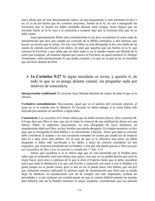 estos sabían que no eran absolutamente nada y no que preguntaran si eran alimentos kosher o
no, él ya da por hecho que los corintios creyentes, fuertes en la fe, no van a transgredir las
Escrituras que él mismo les había enseñado durante tanto tiempo. Sería ilógico que un
creyente fuerte en la fe vaya a la carnicería a comprar algo que la Escritura dice que no se
debe comer.
        Aquí aparentemente Pablo está contradiciendo la ley pero recordemos la sexta regla de
interpretación que dice que cuando un versículo de la Biblia contradice a otro tenemos que
buscar un tercero que lo aclare. En este caso Pablo no está abrogando la ley sino habla de un
asunto de comida sacrificada a los ídolos, les pide que aquellos que son fuertes en la fe, que
conocen la Escritura y que saben que un ídolo nada es en el mundo coman con libertad de la
carne que compran, obviamente alguien que conoce la Escritura, en aquel entonces el Antiguo
Testamento, sabía perfectamente lo que podía comprar y lo que no ya que la ley le mostraba
que era lícito delante de Dios.



       1a Corintios 9:27 Si algún incrédulo os invita, y queréis ir, de
       todo lo que se os ponga delante comed, sin preguntar nada por
       motivos de conciencia.
Interpretación tradicional: El creyente tiene libertad absoluta de comer de todo lo que se le
ofrezca.

Verdadero entendimiento: Nuevamente, igual que en el análisis del versículo anterior, el
tema no es la comida sino la idolatría. El creyente no debía indagar si la carne había sido
ofrecida previamente en sacrificio a algún ídolo.

Comentario: Los creyentes en Corinto sabían que no había muchos dioses, ellos conocían Dt.
6:4 que dice que Dios es uno, que por lo tanto la creencia de una multitud de dioses era una
falacia. Pablo, lo repetimos nuevamente, no está abrogando las leyes dietéticas, un
mandamiento dado por Dios, no hay hombre que pueda abrogarlo. En ningún momento se dice
aquí que se transgreda la dieta bíblica o se autorizando a hacerlo. Antes que nada el creyente
debe considerar el aceptar o no una invitación tomando en cuenta que puede ser de tropiezo
para él o para otros más débiles. En el caso de que se le ofreciera una carne, no debía
preguntar si había sido sacrificada a los ídolos y antes de comerla considerar los dos
requisitos: que estuviese permitido por la Palabra y orar por ella dando gracias a Dios (porque
por la palabra de Dios y por la oración es santificado 1ª Tim. 4:5).
        Ahora, qué sucedería si se te ofrece algo que no está permitido por la Palabra pero
sabes que el rechazarlo sería una ofensa muy grave, creo que yo no podría decirte qué sería lo
mejor hacer, pero creo a expensas de lo que te dicte el Espíritu Santo que se debe considerar
antes que nada la obediencia a lo que está Escrito y explicarle con amor y con la Palabra a la
gente porque no se puede comer, pero si aún así no se puede hacer esto último, que sea por
que realmente estamos aplicando la primera regla de interpretación que dicta que se puede
dejar de obedecer un mandamiento con tal de cumplir uno más importante, evaluar las
prioridades y si por rechazar esa comida puede ser que se cierren definitivamente las puertas
para hablarle más de la Palabra entonces es mejor aceptarla, considerando que esa persona

                                             114
 