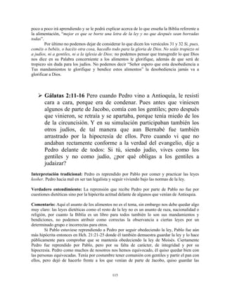 poco a poco irá aprendiendo y se le podrá explicar acerca de lo que enseña la Biblia referente a
la alimentación, “mejor es que se borre una letra de la ley y no que después sean borradas
todas”.
        Por último no podemos dejar de considerar lo que dicen los versículos 31 y 32 Si, pues,
coméis o bebéis, o hacéis otra cosa, hacedlo todo para la gloria de Dios. No seáis tropiezo ni
a judíos, ni a gentiles, ni a la iglesia de Dios; no podemos pensar que transgredir lo que Dios
nos dice en su Palabra concerniente a los alimentos le glorifique, además de que será de
tropiezo sin duda para los judíos. No podemos decir “Señor espero que esta desobediencia a
Tus mandamientos te glorifique y bendice estos alimentos” la desobediencia jamás va a
glorificar a Dios.



       Gálatas 2:11-16 Pero cuando Pedro vino a Antioquía, le resistí
       cara a cara, porque era de condenar. Pues antes que viniesen
       algunos de parte de Jacobo, comía con los gentiles; pero después
       que vinieron, se retraía y se apartaba, porque tenía miedo de los
       de la circuncisión. Y en su simulación participaban también los
       otros judíos, de tal manera que aun Bernabé fue también
       arrastrado por la hipocresía de ellos. Pero cuando vi que no
       andaban rectamente conforme a la verdad del evangelio, dije a
       Pedro delante de todos: Si tú, siendo judío, vives como los
       gentiles y no como judío, ¿por qué obligas a los gentiles a
       judaizar?
Interpretación tradicional: Pedro es reprendido por Pablo por comer y practicar las leyes
kosher. Pedro hacia mal en ser tan legalista y seguir viviendo bajo las normas de la ley.

Verdadero entendimiento: La reprensión que recibe Pedro por parte de Pablo no fue por
cuestiones dietéticas sino por la hipócrita actitud delante de algunos que venían de Antioquia.

Comentario: Aquí el asunto de los alimentos no es el tema, sin embargo nos debe quedar algo
muy claro: las leyes dietéticas como el resto de la ley no es un asunto de raza, nacionalidad o
religión, por cuanto la Biblia es un libro para todos también lo son sus mandamientos y
bendiciones, no podemos atribuir como correctas la observancia a ciertas leyes por un
determinado grupo e incorrectas para otros.
        Si Pablo estuviese reprendiendo a Pedro por seguir obedeciendo la ley, Pablo fue aún
más hipócrita entonces en Hch. 21:21-25 donde él también demuestra guardar la ley y lo hace
públicamente para comprobar que se mantenía obedeciendo la ley de Moisés. Ciertamente
Pedro fue reprendido por Pablo, pero por su falta de carácter, de integridad y por su
hipocresía. Pedro como muchos de nosotros nos hemos equivocado, él quiso quedar bien con
las personas equivocadas. Tenía por costumbre tener comunión con gentiles y partir el pan con
ellos, pero dejó de hacerlo frente a los que venían de parte de Jacobo, quiso guardar las


                                              115
 