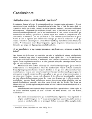 Conclusiones
¿Qué implica entonces en mi vida que la ley siga vigente?

Seguramente durante la lectura de este estudio vinieron varias preguntas a tu mente, y llegaste
a considerar lo que implicaba el ahora obedecer la ley de Dios o Torá. Te puedo decir por
experiencia propia que tu vida cambiará y mucho, pero no para mal y no como comúnmente
solemos pensar. Comprobarás que realmente estamos contra la corriente de este mundo, que es
realmente cuando empezamos a vivir en los mandamientos de Dios cuando te das cuenta que
no somos de este mundo y que este no es nuestro hogar. Será también la comprobación de la
veracidad de la Palabra de Dios una vez mas en tu vida, será una rectificación mas de que la
Palabra de Dios es espiritual pero tan real como las hojas que tienes en tus manos o el aire que
respiras. Y también será una prueba sobre el temor de Dios y Su Palabra contra el temor del
hombre. A continuación trataré de dar respuesta a algunas preguntas y objeciones que serán
frecuentes que tengas o te digan por desear obedecer la ley.

¿Si hay que obedecer la ley, entonces nos vamos a apedrear unos a otros por no guardar
shabat?

Hay algunos versículos que nos muestran que por la violación de ciertos mandamientos
implica un castigo muy grave, en algunos casos la pena capital (Nm. 15:32-36 por ejemplo).
Pero no por ello significa que en el pueblo esto fuera común o que se hiciera a la ligera. En
algunos casos fue por mandato directo de Dios, pero en la mayoría esta implícito un proceso
legal con todo lo que este implica.
        Muchas veces Dios dictaba un castigo tan severo contra alguien para que el resto del
pueblo temiese y no transgrediera a futuro tal mandamiento, “mejor un buen escarmiento
desde el principio que muchos mas después”. También es por que Dios sabe que muchas veces
no obedecemos a base de amor sino a base de temor, la mejor obediencia es la que se gana por
amor, pero si no queda otro recurso Dios va a aplicar lo que sea con tal que otros no caigan en
ese mismo error. Podemos ver esto en la educación de los niños, uno le puede pedir a un niño
que haga tal cosa de buena manera una o dos veces, pero si vemos que el niño se empeña en
no obedecer y que esta dando mal ejemplo a otros, debemos de aplicar disciplina para que
aprenda la obediencia tanto él y que sirva como ejemplo para los demás. Dios desea que
obedezcamos por gratitud y por amor pero cuando no tiene otra alternativa tiene que utilizar el
temor al castigo.
        Debemos tomar en cuenta que la aplicación de la pena capital conlleva ciertas reglas de
las cuales transcribí algunas de ellas extraídas del libro Mishné Tora del Rabino
Maimónides mm :

      ●   Para emitir juicios es necesario que existan tribunales, el primero y más importante es
          el gran sanedrín integrado por 71 jueces con competencia y autoridad, de los cuales el
          mayor en sabiduría debía ser el principal. Dichos miembros debían cumplir ciertos


mm
     Maimónides, Mishné Torá, Israel, Edit. Sinaí, 1998, p.297-311.


                                                       118
 
