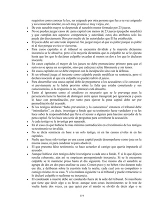 requisitos como conocer la ley, ser asignado por otra persona que fue a su vez asignado
    y así consecutivamente, no ser muy jóvenes o muy viejos, etc.
●   De este sanedrín mayor se desprende el sanedrín menor formado por 23 jueces.
●   No se pueden juzgar casos de pena capital con menos de 23 jueces (pequeño sanedrín)
    y que cumplan dos aspectos: competencia y autoridad, estos dos atributos solo los
    puede dar directamente Dios por medio de las autoridades que Él ha establecido.
●   El juicio debe ser ante todo imparcial. No juzgar mejor al que es pobre porque es pobre
    ni al rico porque es rico o viceversa.
●   Para casos capitales si el tribunal se encuentra dividido y la mayoría dictamina
    inocencia se le absuelve, pero si la mayoría dictamina que es culpable no se le ejecuta
    hasta que los que lo declaran culpable excedan al menos en dos a los que lo declaran
    inocente.
●   En casos capitales el mayor de los jueces no debe pronunciarse primero para que el
    resto no se apoye en su opinión, sino que cada juez actúe libremente y sin temor.
●   En casos capitales no se debe empezar con la inculpación sino con la defensa.
●   Si un tribunal juzga al inocente como culpable puede modificar su sentencia, pero si
    declara inocente al que era culpable no puede reabrir el juicio.
●   Para desarrollar una causa capital debe de preguntarse a los acusadores si le conocen y
    si previamente se le había previsto sobre la falta que estaba cometiendo y sus
    consecuencias, si la respuesta es no, entonces está absuelto.
●   Tanto al ignorante como al estudioso es necesario que se le prevenga pues la
    prevención tiene la función de distinguir entre quien transgrede por ignorancia y quien
    lo hace con premeditación, por tanto para ejercer la pena capital debe ser por
    premeditación del acusado.
●   Si los testigos declaran “hubo prevención y lo conocemos” entonces el tribunal debe
    “intimidarlos”, es decir, investigar a fondo que su testimonio fuese verdadero y se les
    hace saber la responsabilidad que lleva el acusar a alguien para hacerse acreedor de la
    pena capital. Se les hace una serie de preguntas para corroborar la acusación.
●   A cada testigo se le investiga por separado.
●   En el caso en que hubiese la mas mínima contradicción en el testimonio de los testigos
    su testimonio se invalida.
●   No se dicta sentencia en base a un solo testigo, ni en las causas civiles ni en las
    capitales.
●   Nadie que haya sido testigo en una causa capital puede desempeñarse como juez en la
    misma causa, ni para condenar ni para absolver.
●   El que presenta falso testimonio, se hace acreedor al castigo que quería imputarle al
    acusado.
●   Aunque hubiese cien testigos debe investigarse a cada uno a fondo. Y si lo que dijesen
    resulta coherente, aún así se empiezan presuponiendo inocencia. Si se le encuentra
    culpable se le mantiene preso hasta el día siguiente. Ese mismo día el sanedrín se
    agrupa de dos en dos para analizar su caso. Comen poco y no beben vino durante todo
    ese día, y deliberan sobre la cuestión toda la noche, cada cual con su compañero o
    consigo mismo en su casa. Y a la mañana siguiente va al tribunal y puede retractarse si
    lo declaró culpable o reafirmar su inocencia.
●   El condenado a muerte debe ser conducido fuera de la sede del tribunal. Si manifiesta
    que tiene que decir algo a su favor, aunque sean cosas inconsistentes se lo trae de
    vuelta hasta dos veces, ya que quizá por el miedo se olvidó de decir algo o se

                                          119
 