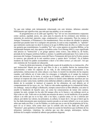 La ley ¿qué es?

Ya que este trabajo está íntimamente relacionado con este término, debemos entender
bíblicamente qué significa ésta, que más que una palabra, es un concepto.
        Si preguntásemos en la calle qué significa “ley” tal vez nos encontráramos respuestas
como: justicia, equidad, juicio, etc. pero para la mayoría de los cristianos este término es
sinónimo de esclavitud, opresión, yugo, condenación y otros semejantes. Para los menos el
Antiguo Testamento, el Pentateuco o los mandamientos. Pero sin deseo de ofender la opinión
personal que puedas tener tú o cualquier otra persona, la cual es muy respetable, la “opinión”
que realmente cuenta (por no decir la única) es la que la Biblia tiene de ella y es sobre la cual
me gustaría que examináramos. La palabra "ley" tal y como aparece en nuestras Biblias, se ha
interpretado bastante mal, ésta aparece en hebreo como Torá (Strong #8451), cuyo significado
más preciso es "instrucción" y en griego aparece como nomos, ésta última es, de hecho,
prestada de las lenguas semíticas hebreo y arameo. La palabra principal para Torá, tanto en las
porciones del Antiguo Testamento como del Nuevo Testamento del texto de la Peshita aramea
es namosa, que procede de la raíz semítica nemus y quiere decir "civilizar". En el hebreo
moderno de Israel los padres acostumbran a decir a los niños nemusi ¡sé educado!. Así que
otro sinónimo de Torá puede ser educación.
        Como he dicho previamente, el significado exacto de la palabra ley es instrucción. ¿Por
qué instrucción? Bueno por que lo que Dios le dio a su pueblo fueron las instrucciones
concernientes a todos los aspectos de su vida, le dio instrucciones concernientes a las
parturientas; instrucciones de cómo educar a sus hijos; le mostró los derechos de las mujeres
casadas; cuál debería ser el trato entre los cónyuges; si trabajaba en el campo les instruyó
acerca del descanso de la tierra; si servían en el templo, cuál debería ser su vestimenta; le
instruyó al respecto de cómo servirle a Él, incluso le mostró cómo deberían sacrificar por sus
pecados en tanto venía Jesús; también cómo deberían alabarle y adorarle, cómo regular su vida
dentro de la sociedad, le instruyó al respecto de los alimentos, de cual debería ser el
comportamiento de los reyes, etc., etc. Toda su vida estaba regulada por la voluntad del Señor,
sin embargo, nunca lo obligó a obedecerle, siempre conservaron su libre albedrío, con amor le
enseñó la bendición de hacerle caso, así como las consecuencias de tomar otro camino,
siempre les amó, siempre les ha sido fiel aunque ellos no lo fueron y sin embargo envió su
Hijo a dar su vida. Todo esto es sin duda una muestra de amor y no de maldición, tú no puedes
educar a un niño que no es tu hijo, sólo a tus hijos, a quienes amas, te vas a esforzar por
educar, por darles tus valores, tus principios, tu cultura, lo mejor de ti. Así que el decir que la
ley fue dada únicamente para mostrarnos nuestro pecado es un tanto infantil y no es ser justos
antes que nada con Dios, y con Su Palabra, es cierto que ese es uno de los propósitos de la ley,
pero no es el único, sería como decir que la comida sólo nos fue dada por Dios para
“llenarnos”, para quitarnos el hambre y no tomar en cuenta los beneficios que recibimos de los
alimentos: nutrientes, vitaminas, las calorías que nos dan energía, anticuerpos, incluso
disfrutar de la amplia variedad de sabores que podemos degustar.



                                                12
 