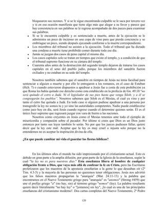 bloquearon sus razones. Y si se le sigue encontrando culpable se le saca por tercera vez
       y si en esa ocasión manifiesta que tiene algo más que alegar a su favor y parece que
       hay consistencia en sus palabras se le regresa acompañado de dos jueces para examinar
       sus palabras.
   ●   Si se le encuentra culpable y es sentenciado a muerte, antes de la ejecución se le
       administra un poco de incienso en una copa de vino para que pierda conciencia y se
       embriague un poco, siendo después ejecutado conforme a la muerte correspondiente.
   ●   Los miembros del tribunal no asisten a la ejecución. Todo el tribunal que ha dictado
       una condena a muerte tiene prohibido comer durante todo ese día.
   ●   Jamás se juzgan dos casos de pena capital el mismo día.
   ●   Los casos capitales solo se tratan en tiempos que existe el templo, y a condición de que
       el tribunal supremo funcione en su cámara del templo.
   ●   Cuarenta años antes de la destrucción del segundo templo dejaron de tratarse los casos
       capitales en el seno del pueblo judío, porque los miembros del sanedrín fueron
       exiliados y no estaban en su sede del templo.

        Nosotros también sabemos que el sanedrín en tiempos de Jesús no tenia facultad para
sentenciar a alguien a muerte y por ello lo entregaron a los romanos, en el caso de Esteban
(Hch. 7) o cuando estuvieron dispuestos a apedrear a Jesús fue a costa de esta prohibición ya
que Roma les había quitado ese derecho como esta establecido en la profecía de Gn. 49:10 “no
será quitado el cetro a Judá. Ni el legislador de sus pies hasta que venga Siloh; y a él se
congregarán los pueblos”. Nosotros sabemos que Siloh es el Mesías, el cual ya vino y por
tanto el cetro fue quitado a Judá. En todo caso si alguien pudiese apedrear a una persona por
transgredir la ley no somos tu y yo sino las autoridades competentes. Nadie puede establecerse
como juez hoy en día, será Jesús cuando regrese cuando el determine quienes serán. Él es el
único Juez supremo que regresará juzgar con vara de hierro a las naciones.
        Nosotros como creyentes en Jesús como el Mesías tenemos ante todo el ejemplo de
misericordia y compasión sobre el pecador. Por último si crees que Dios es un Dios justo
entonces por tanto sus leyes también lo serán. No por que los jueces pudiesen fallar, quiere
decir que la ley este mal. Aceptar que la ley es muy cruel o injusta solo porque no la
entendemos no es aceptar la inspiración divina de ella.

¿En que puede cambiar mi vida el guardar las fiestas bíblicas?



        En los últimos años el mundo ha sido impresionado por el cristianismo actual. Esto es
debido en gran parte a la amplia difusión, por gran parte de la Iglesia de la enseñanza, según la
cual "la ley no es para nuestros días." Esta enseñanza libera al hombre de cualquier
obligación frente a Dios, que vaya más allá de confesar la fe en Cristo, pero las Escrituras
profetizaron que los maestros de la apostasía enseñarían a la gente lo que deseaban oír (2ª
Tim. 4:3-5) y la mayoría de las personas no queremos tener obligaciones. Jesús nos advirtió
que los falsos maestros propagarían la "anarquía" (Mat. 24:11-13) y la palabra que
encontramos en el Nuevo Testamento griego para "anarquía" es "anomos" (Strong #459) que
une el prefijo griego "a" (no hay, sin) al término griego "nomos" (ley). La palabra resultante
quiere decir literalmente "no hay ley" o "[estamos] sin ley", ¡lo cual es una de las principales
enseñanzas del cristianismo moderno!. Dos cartas completas del Nuevo Testamento, 2ª Pedro

                                              120
 