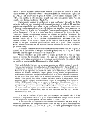 y Judas, se dedican a combatir esta enseñanza apóstata. Estos libros nos advierten en contra de
aquellos hombres que prometen "libertad" pero que se apartan del "mandamiento sagrado" (la
ley) (2ª P. 2:18-21) convirtiendo "la gracia de nuestro Dios" en permiso para pecar (Judas 1:4,
14-18). Jesús condena a estos maestros diciendo que serán consideramos como "los más
pequeños en el Reino de los Cielos" (Mat. 5:19) .
        El cristianismo ha caído profundamente en esta enseñanza, y de hecho dos de las
propuestas teológicas más importantes, el dispensacionalismo y la teología del reemplazo,
presentan teorías detalladas para explicar por qué enseñan que la ley no es para nuestros días.
El dispensacionalismo es una forma de premilenialismo, que reemplaza los pactos eternos con
las "eras" finitas. Dos de ellas son "la era de la ley", que abarca básicamente "los tiempos del
Antiguo Testamento" y "la era de la gracia" que abarca básicamente "los tiempos del Nuevo
Testamento." Según esta enseñanza, durante los "tiempos del Antiguo Testamento" los
hombres se hallaban bajo la ley, pero durante "los tiempos del Nuevo Testamento" los
hombres estaban bajo la gracia. Algunos dispensacionalistas, conocidos como "ultra
dispensacionalistas" llegan incluso a enseñar que los hombres eran salvos por la ley en "los
tiempos del Antiguo Testamento" pero que fueron salvos por la gracia "en los tiempos del
Nuevo". Como resultado de ello, los dispensacionalistas enseñan que la ley no es para hoy o
que estamos sin ley.
        Los teólogos del reemplazo enseñan que Dios ha reemplazado a Israel por la Iglesia, al
judaísmo por el cristianismo, al Antiguo Testamento por el Nuevo y a la ley por la gracia.
Resultado: la ley no es para nuestros días o no tenemos ley.
        Algunos “maestros”, que están sin ley, al enseñar que la ley no es para hoy llegan
incluso a justificar la inmoralidad sexual. Una secta del cristianismo, conocida como
Comunión Universal de las Iglesias de la Comunidad Metropolitana ha publicado un folleto
que justifica la homosexualidad. El autor de dicho folleto escribe:

   “Otro versículo de las Escrituras que se usa para demostrar que la Biblia condena el estilo de
   vida gay se encuentra en el libro de Levítico, en el Antiguo Testamento, y dice en 18:22: No te
   acostarás con un hombre como uno se acuesta con una mujer. Eso es una abominación.
   Cualquiera al que le preocupe esta prohibición debería leer el capítulo entero o todo el libro de
   Levítico: está prohibido comer cerdo, langosta, gambas, ostras y, además, está prohibido tener
   relaciones sexuales cuando la mujer está en menstruación, no se pueden comer las carnes medio
   hechas, no se puede comer sangre, no se pueden cruzar animales de distintas especies de
   ganado y otras muchas leyes. Como cristianos, nuestra ley procede de Cristo. Pablo enseñó
   claramente que los cristianos no se encontraban ya bajo la “Antigua Ley” (por ejemplo en
   Gálatas 3:23-24), que la Antigua Ley ha tocado a su fin gracias a Cristo (Romanos 10:4) y su
   cumplimiento está en el amor (Romanos 13:8-10, Gálatas 5:14). La nueva ley de Cristo es la
   ley del amor, lo que importa es el amor. Pero ni Jesús, ni Pablo, ni ningún otra de las Escrituras
   del Nuevo Testamento implican que los cristianos deben aferrarse a las leyes sectarias o éticas
   de la ley Mosaica.” (Homosexuality; What the Bible Does and Does Not Say; Universal
   Fellowship Press, 1984, p. 3).

       Por lo tanto, la enseñanza, según la cual "la ley no es para nuestros días" está ya siendo
usada con el propósito de convertir la gracia de nuestro Dios en una perversión, a la cual
muchos aseguran no llegarán. (Judas 1:4, véase además, 2ª Pedro: 2:18-21).
       Las Escrituras nos dice que Dios es eternamente consistente (Mal. 3:6; Heb. 13:8). Los
hombres de los tiempos del Antiguo Testamento vivían tan bajo la gracia como lo hacemos
nosotros hoy (Gén. 6:8; Ex. 33:12,17; Jue. 6:17; Jer. 31:2) y eran igualmente justificados por


                                                 121
 