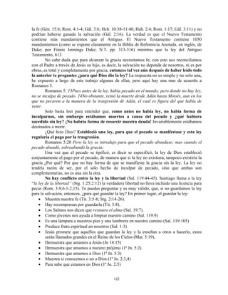 la fe (Gén. 15:6; Rom. 4:1-4; Gál. 3:6; Heb. 10:38-11:40; Hab. 2:4; Rom. 1:17; Gál. 3:11) y no
podrían haberse ganado la salvación (Gál. 2:16). La verdad es que el Nuevo Testamento
contiene más mandamientos que el Antiguo. El Nuevo Testamento contiene 1050
mandamientos (como se expone claramente en la Biblia de Referencia Anotada, en inglés, de
Dake; por Finnis Jennings Dake; N.T. pp. 313-316) mientras que la ley del Antiguo
Testamento, 613.
        No cabe duda que para alcanzar la gracia necesitamos fe, con esto nos reconciliamos
con el Padre a través de Jesús su hijo, es decir, la salvación no depende de nosotros, ni es por
obras, es total y completamente por gracia, entonces tal vez aún después de haber leído todo
la anterior te preguntes ¿para qué Dios dio la ley? La respuesta no es simple y no solo una,
he expuesto a largo de este trabajo algunas de ellas, pero aquí hay una mas de acuerdo a
Romanos 5.
        Romanos 5: 13Pues antes de la ley, había pecado en el mundo; pero donde no hay ley,
no se inculpa de pecado. 14No obstante, reinó la muerte desde Adán hasta Moisés, aun en los
que no pecaron a la manera de la trasgresión de Adán, el cual es figura del que había de
venir.
        Solo basta leer para entender que, como antes no había ley, no había forma de
inculparnos, sin embargo estábamos muertos a causa del pecado y ¿qué hubiera
sucedido sin ley? ¡No habría forma de resarcir nuestra deuda! Invariablemente estábamos
destinados a morir.
        ¿Qué hizo Dios? Estableció una ley, para que el pecado se manifestase y esta ley
regularía el pago por la trasgresión.
        Romanos 5:20 Pero la ley se introdujo para que el pecado abundase; mas cuando el
pecado abundó, sobreabundó la gracia;
        Una vez que el pecado se tipificó, es decir se especificó, la ley de Dios estableció
conjuntamente el pago por el pecado, de manera que si la ley no existiera, tampoco existiría la
gracia ¿Por qué? Por que no hay forma de que se manifieste la gracia sin la ley. La ley no
tendría razón de ser, por el sólo hecho de inculpar de pecado, sino que ambas son
complementarias, no es una sin la otra.
        No hay conflicto entre la ley y la libertad (Sal. 119:44-45). Santiago llama a la ley
“la ley de la libertad” (Stg. 1:25;2:12) la verdadera libertad no lleva incluido una licencia para
pecar (Rom. 3:8;6:1-2,15). Te puedes preguntar y es muy válido, que, si no guardamos la ley
para la salvación, entonces, ¿para qué guardar la ley? En primer lugar, el guardar la ley:
    • Muestra nuestra fe (Tit. 3:5-8; Stg. 2:14-26).
    • Hay recompensas por guardarla (Tit. 3:8).
    • Los Salmos nos dicen que restaura el alma (Sal. 19:7).
    • Como jóvenes nos ayuda a limpiar nuestro camino (Sal. 119:9)
    • Es una lámpara a nuestros pies y una lumbrera en nuestro camino (Sal. 119:105)
    • Produce fruto espiritual en nosotros (Sal. 1:3)
    • Jesús promete que aquellos que guardan la ley y la enseñan a otros a hacerlo, estos
        serán llamados grandes en el Reino de los Cielos (Mat. 5:19),
    • Demuestra que amamos a Jesús (Jn 14:15)
    • Demuestra que amamos a nuestro prójimo (1ª Jn. 5:2)
    • Demuestra que amamos a Dios (1ª Jn. 5:3)
    • Muestra si conocemos o no a Dios (1ª Jn. 2:3,4)
    • Para sabe que estamos en Dios (1ª Jn. 2:5)


                                               122
 