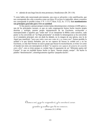 •   además de una larga lista de otras promesas y bendiciones (Dt. 28:1-14).

Y como había sido mencionado previamente, una cosa es salvación y otra santificación, que
nos corresponde día a día a nosotros como sus hijos, Él ya hizo lo imposible, ahora a nosotros
nos corresponde lo posible (véase 1ª P. 1:13-17; Rom. 6:22; Jn. 17:17). Los mandamientos
son principios generales para vivir en santidad.
       Te has puesto a pensar porqué existen tantas denominaciones cristianas (2,600 aprox.),
una de las principales razones, es que en cada congregación hemos hecho nuestra propia
doctrina y teología, nuestra propia interpretación de las Escrituras, excluyendo o
menospreciando a aquellos que “están mal” al no interpretar la Biblia como nosotros, cada
pastor se ha convertido en “un Papa protestante” en donde la intransigencia se ha convertido
en el estandarte principal, esto sin duda ha dañado, no la imagen de una iglesia, sino la de
Aquel que manifestó: “para que todos sean uno como tú y yo somos uno”, hemos perdido la
unidad a la que fuimos llamados, por no ser capaces de buscar la verdad con y en las
Escrituras, es más fácil formar un nuevo grupo que buscar la reconciliación, es triste ver como
el mundo nos mira con menosprecio al decir “ni siquiera son capaces de ponerse de acuerdo
entre ellos”, esto es triste porque es verdad, bajo el argumento de ser “diferentes partes del
Cuerpo” lo que en realidad hemos hecho es hacer “nuestro propio cuerpo”. De hecho la
palabra “denominación”, etimológicamente significa “pequeña nación”.




               Clama a mí, y yo te responderé, y te enseñaré cosas
                     grandes y ocultas que tú no conoces.
                                        (Jeremías 33:3; RV60)




                                             123
 