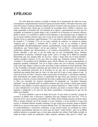 EPÍLOGO
        No cabe duda que estamos viviendo el tiempo de la restauración de todas las cosas,
acercándonos vertiginosamente al día del regreso de nuestro Señor y Salvador Jesucristo, pero
como Él mismo lo expresó, debemos limpiar primero el interior antes de pensar en un cambio
exterior. Durante años, desde que yo recuerdo, he escuchado decir a líderes y pastores, que
están esperando el momento del “avivamiento de la iglesia”, personalmente no creo que ese
verdadero avivamiento se pueda llegar a dar si primero no lo hacemos en nosotros mismos,
desde el interior. Lo conflictivo, desde la razón humana, es que pensamos que el obedecer la
ley no traerá cambios internos, pero esta es una de las mayores mentiras mejor vendidas por
Satanás, la ley es espiritual, según Romanos 7:14, y por tanto se debe discernir espiritualmente
de acuerdo a 1ª Corintios 2:14, no es como, sacando de contexto, se expresa en gálatas
“empezar por el espíritu y terminar por la carne”, la ley no es contraria a nuestra
espiritualidad. Desafortunadamente estamos acostumbrados a hacer sólo aquellas cosas que
entendemos, que “tienen lógica”, de las que podemos “ver su fruto”, e inconscientemente
rechazamos aquellas que desconocemos o no estamos acostumbrados, ya sea por que así
fuimos educados o por que se nos ha dicho que no nos corresponden hacer, tenemos
generalmente la premisa: “entiendo luego actúo”, pero a lo largo de la Biblia ha quedado
demostrado que casi siempre debe ser al revés: “actúo y luego Dios me lo hará entender”,
cuántos ejemplos tenemos en los que Dios les pedía que realizaran hechos “ilógicos” o
“extraños” a los hombres de fe (Abraham, Isaac, Jacob, Moisés, etc.) pero posteriormente el
propósito quedaba evidenciado. Tal vez te llegó a pasar esto con el diezmo, al principio lo
veías como algo ilógico o hasta un robo, pero poco a poco conforme lo fuiste haciendo, Dios
te fue revelando el principio espiritual que hay detrás de este mandamiento. En lo personal,
aún hay muchísimas porciones de la Escritura en las que aún no entiendo el propósito
espiritual que pueden tener para mi vida o tú vida, pero de lo que sí estoy seguro es que, “si
viene de la boca de Dios”, entonces están escritas para mi bienestar y crecimiento espiritual.
Dios difícilmente nos podrá mostrar el significado de algo hasta que nosotros no estemos
dispuestos a hacerlo, es como intentarle dar de comer a alguien que no quiere abrir la boca, así
es Dios, ha mezclado los mejores ingredientes, ha preparado un “suculento banquete
espiritual”, nos ha intentado decir de muchas maneras que esta comida es hecha para nuestra
beneficio, pero debido a nuestros prejuicios no estamos dispuestos a “abrir la boca”. Además
es una contradicción si te pones a pensar que decimos que Jesús es nuestro Señor, pero nos
negamos a obedecerle y no sólo eso sino hasta cuestionarle o menospreciar lo que nos ha
dicho en su Palabra.
        Te invito también, a que no te dejes llevar por “lo que siente tu corazón”, porque de
acuerdo a la Biblia, éste es perverso y engañoso más que cualquier otra cosa (Jer. 17:9), la
mayoría de las veces nuestros sentimientos nos fallan, hemos basado nuestras acciones hacia
Dios y nuestra relación con Él de acuerdo a lo que sentimos y no de acuerdo a lo que está
escrito, si Abraham hubiese actuado conforme a lo que sentía en su corazón, jamás se hubiera
salido de su casa con Isaac para ir al monte Moriah (Gen. 22). Que nuestra relación no se base
en sentimentalismos o emociones solamente, ni que nuestro actuar sea conforme lo vamos
sintiendo, generalmente hacemos las cosas que nos hacen “sentir bonito”, pero en la Biblia
también tenemos un ejemplo que es clave para entender esto último: Saúl había recibido la
orden de matar a todos los amalecitas, niños, mujeres, animales, todo, pero él “sintió” que

                                              124
 
