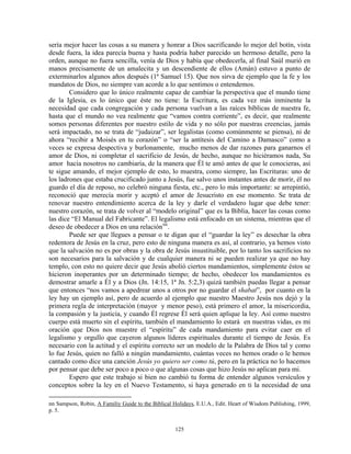sería mejor hacer las cosas a su manera y honrar a Dios sacrificando lo mejor del botín, vista
desde fuera, la idea parecía buena y hasta podría haber parecido un hermoso detalle, pero la
orden, aunque no fuera sencilla, venía de Dios y había que obedecerla, al final Saúl murió en
manos precisamente de un amalecita y un descendiente de ellos (Amán) estuvo a punto de
exterminarlos algunos años después (1ª Samuel 15). Que nos sirva de ejemplo que la fe y los
mandatos de Dios, no siempre van acorde a lo que sentimos o entendemos.
        Considero que lo único realmente capaz de cambiar la perspectiva que el mundo tiene
de la Iglesia, es lo único que éste no tiene: la Escritura, es cada vez más inminente la
necesidad que cada congregación y cada persona vuelvan a las raíces bíblicas de nuestra fe,
hasta que el mundo no vea realmente que “vamos contra corriente”, es decir, que realmente
somos personas diferentes por nuestro estilo de vida y no sólo por nuestras creencias, jamás
será impactado, no se trata de “judaizar”, ser legalistas (como comúnmente se piensa), ni de
ahora “recibir a Moisés en tu corazón” o “ser la antítesis del Camino a Damasco” como a
veces se expresa despectiva y burlonamente, mucho menos de dar razones para ganarnos el
amor de Dios, ni completar el sacrificio de Jesús, de hecho, aunque no hiciéramos nada, Su
amor hacia nosotros no cambiaría, de la manera que Él te amó antes de que le conocieras, así
te sigue amando, el mejor ejemplo de esto, lo muestra, como siempre, las Escrituras: uno de
los ladrones que estaba crucificado junto a Jesús, fue salvo unos instantes antes de morir, él no
guardo el día de reposo, no celebró ninguna fiesta, etc., pero lo más importante: se arrepintió,
reconoció que merecía morir y aceptó el amor de Jesucristo en ese momento. Se trata de
renovar nuestro entendimiento acerca de la ley y darle el verdadero lugar que debe tener:
nuestro corazón, se trata de volver al “modelo original” que es la Biblia, hacer las cosas como
las dice “El Manual del Fabricante”. El legalismo está enfocado en un sistema, mientras que el
deseo de obedecer a Dios en una relación nn .
        Puede ser que llegues a pensar o te digan que el “guardar la ley” es desechar la obra
redentora de Jesús en la cruz, pero esto de ninguna manera es así, al contrario, ya hemos visto
que la salvación no es por obras y la obra de Jesús insustituible, por lo tanto los sacrificios no
son necesarios para la salvación y de cualquier manera ni se pueden realizar ya que no hay
templo, con esto no quiere decir que Jesús abolió ciertos mandamientos, simplemente éstos se
hicieron inoperantes por un determinado tiempo; de hecho, obedecer los mandamientos es
demostrar amarle a Él y a Dios (Jn. 14:15, 1ª Jn. 5:2,3) quizá también puedas llegar a pensar
que entonces “nos vamos a apedrear unos a otros por no guardar el shabat”, por cuanto en la
ley hay un ejemplo así, pero de acuerdo al ejemplo que nuestro Maestro Jesús nos dejó y la
primera regla de interpretación (mayor y menor peso), está primero el amor, la misericordia,
la compasión y la justicia, y cuando Él regrese Él será quien aplique la ley. Así como nuestro
cuerpo está muerto sin el espíritu, también el mandamiento lo estará en nuestras vidas, es mi
oración que Dios nos muestre el “espíritu” de cada mandamiento para evitar caer en el
legalismo y orgullo que cayeron algunos líderes espirituales durante el tiempo de Jesús. Es
necesario con la actitud y el espíritu correcto ser un modelo de la Palabra de Dios tal y como
lo fue Jesús, quien no falló a ningún mandamiento, cuántas veces no hemos orado o le hemos
cantado como dice una canción Jesús yo quiero ser como tú, pero en la práctica no lo hacemos
por pensar que debe ser poco a poco o que algunas cosas que hizo Jesús no aplican para mi.
        Espero que este trabajo si bien no cambió tu forma de entender algunos versículos y
conceptos sobre la ley en el Nuevo Testamento, si haya generado en ti la necesidad de una

nn Sampson, Robin, A Familiy Guide to the Biblical Holidays, E.U.A., Edit. Heart of Wisdom Publishing, 1999,
p. 5.


                                                    125
 