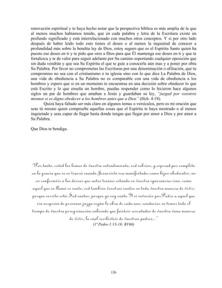 renovación espiritual y te haya hecho notar que la perspectiva bíblica es más amplia de la que
al menos muchos habíamos tenido, que en cada palabra y letra de la Escritura existe un
profundo significado y está interrelacionado con muchos otros conceptos. Y si por otro lado
después de haber leído todo esto tienes el deseo o al menos la inquietud de conocer a
profundidad más sobre la bendita ley de Dios, estoy seguro que es el Espíritu Santo quien ha
puesto ese deseo en ti y te pido que ores a Dios para que Él mantenga ese deseo en ti y que te
fortalezca y te de valor para seguir adelante por Su camino soportando cualquier oposición que
sin duda vendrán y que sea Su Espíritu el que te guíe a conocerle aún mas y a poner por obra
Su Palabra. Por favor no comprometas las Escrituras por una denominación o afiliación, que tu
compromiso no sea con el cristianismo o tu iglesia sino con lo que dice La Palabra de Dios,
una vida de obediencia a Su Palabra no es comparable con una vida de obediencia a los
hombres y espero que si en un momento te encuentras en una decisión sobre obedecer lo que
está Escrito y lo que enseña un hombre, puedas responder como lo hicieron hace algunos
siglos un par de hombres que amaban a Jesús y guardaban su ley, “juzgad por vosotros
mismos si es digno obedecer a los hombres antes que a Dios” (Hch. 4:19).
        Quizá haya faltado ser más claro en algunos temas o versículos, pero es mi oración que
seas tú mismo quien compruebe aquellas cosas que el Espíritu te haya mostrado o al menos
inquietado y seas capaz de llegar hasta donde tengas que llegar por amor a Dios y por amor a
Su Palabra.

Que Dios te bendiga.




“Por tanto, ceñid los lomos de vuestro entendimiento, sed sobrios, y esperad por completo
en la gracia que se os traerá cuando Jesucristo sea manifestado; como hijos obedientes, no
  os conforméis a los deseos que antes teníais estando en vuestra ignorancia; sino, como
aquel que os llamó es santo, sed también vosotros santos en toda vuestra manera de vivir;
porque escrito está: Sed santos, porque yo soy santo. Y si invocáis por Padre a aquel que
   sin acepción de personas juzga según la obra de cada uno, conducíos en temor todo el
tiempo de vuestra peregrinación; sabiendo que fuisteis rescatados de vuestra vana manera
                     de vivir, la cual recibisteis de vuestros padres...”
                                   (1ª Pedro 1:13-18; RV60)




                                             126
 