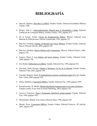 BIBLIOGRAFÍA

•   Bascom, Roberto, Descubre La Biblia, Estados Unidos, Editorial Sociedades Bíblicas
    Unidas, 1998.

•   Broger, John C., Autoconfrontación: Manual para el discipulado a fondo, Editoiral
    Fundación de Consejería Bíblica, Estados Unidos, 1993, páginas 472.

•   De la Fuente, Tomás, Claves de Interpretación Bíblica, México, Editorial Casa
    Bautista de Publicaciones, Edición Actualizada, 1985, páginas 191.

•   Dan ben Avraham, Gálatas, El Desafío del Tercer Milenio, Estados Unidos, Editorial
    Raices, Primera Edición, 2002, páginas 183.

•   Dan ben Abraham, Raíces Hebreas del Cristianismo, México, Editorial Raíces, 2002,
    páginas 336.

•   Fumero, Mario E. Los Gálatas del tercer milenio, Estados Unidos, Editorial Unilit,
    2000, páginas 196.

•   Gil, Rubén, Publicidad en la Biblia, España, Editorial Clie, 1998, páginas 253.

•   Giovanni, Pablo Enrique, Gálatas y Romanos, La ley de la libertad, Estados Unidos,
    Editorial Vida, 2001, páginas 160.

•   González Salinero, Raúl, El Antijudaísmo cristiano occidental (siglos IV y V), España,
    Edit. Trotta, 2000, páginas 318.

•   Henry, Matthew, Comentario Bíblico, España, Editorial Clie, 1999, páginas 1999.

•   Koniuchowsky, R. Moshé, Manual de primera respuesta para el creyente mesiánico,
    Estados Unidos, Your Arms to Israel Publishing, 2003, páginas 136.

•   Lacueva, Francisco, Nuevo Testamento Interlineal griego-español, España, Editorial
    Clie, 1984, páginas 1027.

•   Maimónides, Mishné Torá, Israel, Editorial Sinaí, 1998, páginas 329.

•   Moody, Press, Comentario Bíblico, Estados Unidos, Editorial Portavoz, 26ª edición,
    2001, páginas 567.




                                          128
 