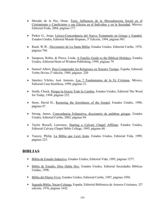 •   Morado de la Paz, Omar, Tesis: Influencia de la Mercadotecnia Social en el
     Cristianismo y Catolicismo y sus Efectos en el Individuo y en la Sociedad, México,
     Editorial Frida, 2004, páginas 177.

 •   Parker G., Jorge, Léxico-Concordancia del Nuevo Testamento en Griego y Español,
     Estados Unidos, Editorial Mundo Hispano, 3ª Edición, 1994, páginas 901.

 •   Rand, W.W., Diccionario de La Santa Biblia, Estados Unidos, Editorial Caribe, 1978,
     páginas 768.

 •   Sampson, Robin, & Pierce, Linda, A Familiy Guide to the Biblical Holidays, Estados
     Unidos, Editorial Heart of Wisdom Publishing, 1999, páginas 79

 •   Samuel Albert, Para Comprender las Religiones en Nuestro Tiempo, España, Editorial
     Verbo Divino 2ª edición, 1989, páginas: 220

 •   Sánchez Vilchis, José Antonio, Los 7 Fundamentos de la Fe Cristiana, México,
     Editorial Casa Semillosa, 1999, páginas 31.

 •   Smith, Chuck, Porque la Gracia Todo lo Cambia, Estados Unidos, Editorial The Word
     for Today, 1994, páginas 232.

 •   Stern, David H., Restoring the Jewishness of the Gospel, Estados Unidos, 1990,
     páginas 87.

 •   Strong, James, Concordancia Exhaustiva, diccionario de palabras griegas, Estados
     Unidos, Editorial Caribe, 2002, páginas 94.

 •   Taylor Russell, Lawrence, Starting a Calvary Chapel Affiliate, Estados Unidos,
     Editorial Calvary Chapel Bible College, 1995, páginas 68.

 •   Yancey, Philip, La Biblia que Leyó Jesús, Estados Unidos, Editorial Vida, 1999,
     páginas 223.


BIBLIAS
     Biblia de Estudio Inductivo, Estados Unidos, Editorial Vida, 1995, páginas 1577.

     Biblia de Estudio, Dios Habla Hoy, Estados Unidos, Editorial Sociedades Bíblicas
     Unidas, 1998.

     Biblia del Diario Vivir, Estados Unidos, Editorial Caribe, 1997, páginas 1950.

     Sagrada Biblia, Nacar-Colunga, España, Editorial Biblioteca de Autores Cristianos, 32ª
     edición, 1976, páginas 1642.

                                           129
 