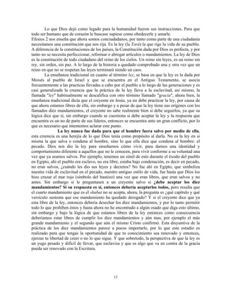 Lo que Dios dejó como legado para la humanidad fueron sus instrucciones. Para que
todo ser humano que de corazón le buscase supiese como obedecerle y amarle.
Efesios 2 nos enseña que ahora somos conciudadanos, por tanto como parte de una ciudadanía
necesitamos una constitución que nos rija. Es la ley (la Torá) la que rige la vida de su pueblo.
A diferencia de la constituciones de los países, la Constitución dada por Dios es perfecta, y por
tanto no se necesita perfeccionar, reformar o abrogar artículos o mandamientos. La ley de Dios
es la constitución de todo ciudadano del reino de los cielos. Un reino sin leyes, es un reino sin
rey, sin orden, sin paz. A lo largo de la historia a quedado comprobado una y otra vez que un
reino en que no se respetan las leyes terminará siendo un caos.
        La enseñanza tradicional en cuanto al término ley, se basa en que la ley es la dada por
Moisés al pueblo de Israel y que se encuentra en el Antiguo Testamento, se asocia
frecuentemente a las practicas llevadas a cabo por el pueblo a lo largo de las generaciones y es
casi generalizada la creencia que la práctica de la ley lleva a la esclavitud; así mismo, la
llamada "ley" habitualmente se descalifica con otro término llamado "gracia", ahora bien, la
enseñanza tradicional dicta que el creyente en Jesús, ya no debe practicar la ley, por causa de
que ahora estamos libres de ella, sin embargo y a pesar de que la ley tiene sus orígenes con los
llamados diez mandamientos, el creyente no sabe realmente bien si debe seguirlos, ya que su
lógica dice que sí, sin embargo cuando se cuestiona si debe aceptar la ley y la respuesta que
encuentra es un no de parte de sus líderes, entonces se encuentra ante un gran conflicto, por lo
que es necesario que intentemos aclarar este punto.
                La ley nunca fue dada para que el hombre fuera salvo por medio de ella,
esta creencia es una herejía de lo que Dios tenía como propósito al darla. No es la ley en si
misma la que salva o condena al hombre, sino lo que ella dice que condena al hombre: el
pecado. Dios nos dio la ley para enseñarnos cómo vivir, para darnos una identidad y
comportamiento diferente a aquellos que no le conocen, para vivir conforme a su voluntad una
vez que ya seamos salvos. Por ejemplo, tenemos un símil de esto durante el éxodo del pueblo
en Egipto, ahí el pueblo era esclavo, no era libre, estaba bajo condenación, es decir en pecado,
no eran salvos, ¿cuándo les dio sus leyes y decretos? No fue ahí en Egipto, que simboliza
nuestra vida de esclavitud en el pecado, nuestro antiguo estilo de vida, fue hasta que Dios los
hizo cruzar el mar rojo (símbolo del bautizo) una vez que eran libres, que eran salvos y no
antes. Sin embargo si le preguntasen a un creyente salvo si ¿debe aceptar los diez
mandamientos? Si su respuesta es sí, entonces debería aceptarlos todos, pero resulta que
el cuarto mandamiento que es el shabat no se acepta, ahora, la pregunta es ¿qué capítulo y qué
versículo sustenta que ese mandamiento ha quedado derogado? Y si el creyente dice que ya
esta libre de la ley, entonces debería desechar los diez mandamientos, y por lo tanto permitir
todo lo que prohíben éstos y hasta ahora no he encontrado a algún osado que diga esto último,
sin embargo y bajo la lógica de que estamos libres de la ley entonces como consecuencia
deberíamos estar libres de cumplir los diez mandamientos y aún mas, por ejemplo el más
grande mandamiento y el segundo que aún el mismo Cristo confirmó. Esta disyuntiva de la
práctica de los diez mandamientos parece a pocos importarle, por lo que este estudio es
realizado para que tengas la oportunidad de que tu conocimiento sea renovado y entonces,
ejerzas tu libertad de creer o no lo que sigue. Y que sobretodo, la perspectiva de que la ley es
un yugo pesado y difícil de llevar, que esclaviza y que es algo que va en contra de la gracia
pueda ser renovado con la Escritura.




                                               13
 