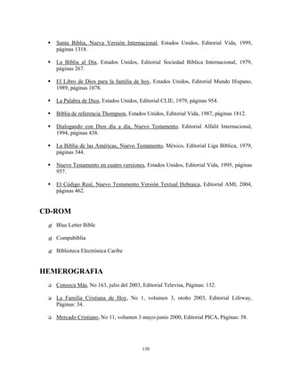 Santa Biblia, Nueva Versión Internacional, Estados Unidos, Editorial Vida, 1999,
   páginas 1318.

   La Biblia al Día, Estados Unidos, Editorial Sociedad Bíblica Internacional, 1979,
   páginas 267.

   El Libro de Dios para la familia de hoy, Estados Unidos, Editorial Mundo Hispano,
   1989, páginas 1078.

   La Palabra de Dios, Estados Unidos, Editorial CLIE, 1979, páginas 954.

   Biblia de referencia Thompson, Estados Unidos, Editorial Vida, 1987, páginas 1812.

   Dialogando con Dios día a día, Nuevo Testamento, Editorial Alfalit Internacional,
   1994, páginas 438.

   La Biblia de las Américas, Nuevo Testamento, México, Editorial Liga Bíblica, 1979,
   páginas 344.

   Nuevo Testamento en cuatro versiones, Estados Unidos, Editorial Vida, 1995, páginas
   957.

   El Código Real, Nuevo Testamento Versión Textual Hebraica, Editorial AMI, 2004,
   páginas 462.


CD-ROM
   Blue Letter Bible

   Compubiblia

   Biblioteca Electrónica Caribe


HEMEROGRAFIA
   Conozca Más, No 163, julio del 2003, Editorial Televisa, Páginas: 132.

   La Familia Cristiana de Hoy, No 1, volumen 3, otoño 2003, Editorial Lifeway,
   Páginas: 34.

   Mercado Cristiano, No 11, volumen 3 mayo-junio 2000, Editorial PICA, Páginas: 58.




                                        130
 