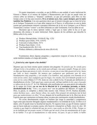 Un punto importante a recordar, es que la Biblia es una unidad, el autor intelectual de
Génesis o Mateo es el mismo de Gálatas o Deuteronomio, por lo que no puede tener un
criterio sobre un término y “después” cambiarlo, ya que por principio, para Dios no hay
tiempo como sí lo hay para nosotros, Él es el mismo ayer, hoy y para siempre, por lo tanto
también Sus Palabras. Con esto queremos decir que el mismo concepto que se tiene de la ley
en el Antiguo Testamento es el que debe imperar en el Nuevo, si reflexionas en esto te darás
cuenta que generalmente tenemos conceptos diferentes de la ley en el Antiguo y en el Nuevo
Testamento e incluso “vemos” a un Dios diferente en cada Testamento. Esto no debe ser así.
        Decíamos que la única opinión valida y legal que se tiene sobre la ley es la que
dictamina ella misma o le autor intelectual. Entre algunos de los atributos que describe la
Biblia sobre la ley están:

       Produce libertad (Salm. 119:44,45; Stg. 1:25)
       Produce gozo (Salm. 19:8; 119:47)
       Convierte el alma (Salm. 19:7)
       Produce fruto (Salm. 1:2,3)
       Trae bendición (Dt. 28:1-14)
       Produce alabanza y admiración de otros (Dt.4:6-8)


        Examinemos ahora algunas preguntas y argumentos respecto al tema de la ley, que
serán también tratadas a lo largo del estudio.

1. ¿Está la ley aún vigente o fue abolida?

Dejemos que sea Jesús mismo quien conteste esta pregunta: No penséis que he venido para
abrogar la ley o los profetas; no he venido para abrogar, sino para cumplir. Porque de cierto
os digo que hasta que pasen el cielo y la tierra, ni una jota ni una tilde pasará de la ley, hasta
que todo se haya cumplido. De manera que cualquiera que quebrante uno de estos
mandamientos muy pequeños, y así enseñe a los hombres, muy pequeño será llamado en el
reino de los cielos; mas cualquiera que los haga y los enseñe, éste será llamado grande en el
reino de los cielos (Mateo 5:17-19). Jesús no vino a abolir la ley. El pecado por definición es
desobediencia a la ley: Todo aquel que comete pecado, infringe también la ley; pues el pecado
es infracción de la ley (1ª Jn 3:4). Habiendo sido justificados por ese gran precio de redención
de la sangre de Cristo; eso no nos da la libertad de ir a continuar pecando, es decir,
desobedeciendo la ley. "Vete y no peques mas" son las palabras del Maestro. El regalo de
Dios, la gracia, es completa y abarca toda nuestra vida. Efesios 2:8-10, finaliza diciendo;
somos hechura suya… para buenas obras, las cuales Dios preparó de antemano [en la ley]
para que anduviésemos en ellas." O sea, después de la justificación por la fe, Dios nos da su
Espíritu para que caminemos en buenas obras, no para que continuemos siendo desobedientes.
        No existe absolutamente ningún ser humano que tenga la autoridad y competencia
legal como para decretar abrogado algunos mandamientos o la totalidad de la ley. Si Dios es el
dador, sólo Él puede tener la facultad de hacerlo. Ni siquiera Jesús ya que Él mismo expresó
que no hacia nada por su propia cuenta, sólo hacia la voluntad de su Padre. Jesús les dijo: Mi
comida es que haga la voluntad del que me envió, y que acabe su obra (Jn. 4:34); Porque yo
no he hablado por mi propia cuenta; el Padre que me envió, él me dio mandamiento de lo que
he de hablar. Y se que su mandamiento es vida eterna. Así pues, lo que yo hablo, lo hablo

                                               14
 