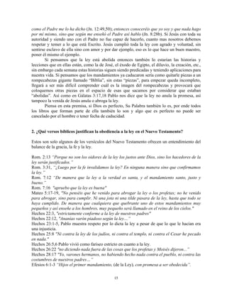 como el Padre me lo ha dicho (Jn. 12:49,50); entonces conoceréis que yo soy y que nada hago
por mí mismo, sino que según me enseñó el Padre así hablo (Jn. 8:28b). Si Jesús con toda su
autoridad y siendo uno con el Padre no fue capaz de hacerlo, cuanto mas nosotros debemos
respetar y temer a lo que está Escrito. Jesús cumplió toda la ley con agrado y voluntad, sin
sentirse esclavo de ella sino con amor y por dar ejemplo, eso es lo que hace un buen maestro,
poner él mismo el ejemplo.
        Si pensamos que la ley está abolida entonces también lo estarían las historias y
lecciones que en ellas están, como la de José, el éxodo de Egipto, el diluvio, la creación, etc.,
sin embargo cada semana estas historias siguen siendo predicadas y teniendo aplicaciones para
nuestra vida. Si pensamos que los mandamientos ya caducaron sería como quitarle piezas a un
rompecabezas gigante llamado “Biblia”, sin estas “piezas”, para empezar queda incompleto,
llegará a ser más difícil comprender cuál es la imagen del rompecabezas y provocará que
coloquemos otras piezas en el espacio de esas que sacamos por considerar que estaban
“abolidas”. Así como en Gálatas 3:17,18 Pablo nos dice que la ley no anula la promesa, así
tampoco la venida de Jesús anula o abroga la ley.
        Piensa en esta premisa, si Dios es perfecto, Su Palabra también lo es, por ende todos
los libros que forman parte de ella también lo son y algo que es perfecto no puede ser
cancelado por el hombre o tener fecha de caducidad.


2. ¿Qué versos bíblicos justifican la obediencia a la ley en el Nuevo Testamento?

Estos son solo algunos de los versículos del Nuevo Testamento ofrecen un entendimiento del
balance de la gracia, la fe y la ley.

Rom. 2:13 “Porque no son los oidores de la ley los justos ante Dios, sino los hacedores de la
ley serán justificados.”
Rom. 3:31, “¿Luego por la fe invalidamos la ley? En ninguna manera sino que confirmamos
la ley.”
Rom. 7:12 “De manera que la ley a la verdad es santa, y el mandamiento santo, justo y
bueno.”
Rom. 7:16 "apruebo que la ley es buena"
Mateo 5:17-19, "No penséis que he venido para abrogar la ley o los profetas; no he venido
para abrogar, sino para cumplir. Ni una jota ni una tilde pasara de la ley, hasta que todo se
haya cumplido. De manera que cualquiera que quebrante uno de estos mandamientos muy
pequeños y así enseñe a los hombres, muy pequeño será llamado en el reino de los cielos."
Hechos 22:3, "estrictamente conforme a la ley de nuestros padres"
Hechos 22:12, "Ananías varón piadoso según la ley…”
Hechos 23:1-5, Pablo muestra respeto por lo dicta la ley a pesar de que lo que le hacían era
una injusticia.
Hechos 25:8 "Ni contra la ley de los judíos, ni contra el templo, ni contra el Cesar he pecado
en nada."
Hechos 26:5,6 Pablo vivió como fariseo estricto en cuanto a la ley.
Hechos 26:22 "no diciendo nada fuera de las cosas que los profetas y Moisés dijeron...”
Hechos 28:17 "Yo, varones hermanos, no habiendo hecho nada contra el pueblo, ni contra las
costumbres de nuestros padres…”
Efesios 6:1-3 “Hijos el primer mandamiento, (de la Ley), con promesa a ser obedecida”.

                                               15
 