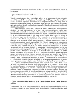 derramamiento de ella sino la misericordia de Dios y su gracia lo que cubría a una persona de
sus pecados.

4. ¿No vino Cristo a terminar con la ley?

Todo lo contrario, Cristo vino a engrandecer la ley, “no he venido para abrogar, sino para
cumplir”.(Mateo 5:17b) cumplir, del gr. Pleróo (Strongs #4137), que significa completar o
llevar a su máxima expresión, Jesús vino a dar la interpretación correcta de la ley, poner en
claro todas las exigencias, mas allá de la letra y la consecuencia de la desobediencia (el juicio),
¿con qué propósito daría la explicación correcta de ley si en definitiva de todos modos sería
anulada por Él mismo?.
        Jesús de ninguna manera vino a terminar con la ley o dio a entender que alguien no la
obedezca a tal grado que proclamará en un futuro muy cercano no conocer a muchos que a
pesar de haber profetizado en su nombre, haber echado fuera demonios, haber hecho milagros
en su nombre y muchas otras maravillas, debido a su rechazo y obstinación en desobedecer la
ley de Dios y declararla abolida. No todo el que me dice: Señor, Señor, entrará en el reino de
los cielos, sino el que hace la voluntad de mi Padre que está en los cielos. Muchos me dirán en
aquel día: Señor, Señor, ¿no profetizamos en tu nombre, y en tu nombre echamos fuera
demonios, y en tu nombre hicimos muchos milagros? Y entonces les declararé: Nunca os
conocí; apartaos de mí, hacedores de maldad. (Mt. 7:22,23). Seguramente al leer este texto
estarás pensando que ahí jamás Jesús expresa eso, pero en un escudriñamiento más detenido
sobre este verso veremos que es así. La palabra maldad que emplea Jesús al expresar
“apartaos de mi, hacedores de maldad” es la palabra griega anomía (Strongs No 458), una
palabra compuesta de la preposición “a” (Strongs No 1) que significa “sin” o “en contra” y la
palabra “nomos” (Strongs No 3551) que se ha traducido como ley, por tanto, la palabra
anomía significa sin ley o en contra de la ley (te invito a que busques otros textos donde
aparece esta palabra) ahora podemos entender claramente que aquellos que hicieron
“maravillas” en el nombre de Jesús serán rechazados precisamente por Éste, debido a su
rechazo a la ley, “apartaos de mi, hacedores de anomia”, “apartaos de mi no hacedores de la
ley”. De hecho la expresión “hacedor de maldad” es un hebraísmo muy usado por los rabinos
de esa época para expresar a alguien que se obstinaba en desobedecer la ley o vivir sin ley.
        Quizá ya estés pensando en esos pasajes como “el fin de ley es Cristo” (Rom. 10:4) o
“él anuló el acta de los decretos que había contra nosotros” (Col. 2:13,14) y algunos otros,
los cuales analizaremos oportunamente. De hecho la Presencia Divina derramada en cada
creyente tiene el propósito de capacitar a todo creyente en cualquier lugar, a partir de ese
momento a andar en los caminos y estatutos de Dios, no mediante esfuerzo personal, sino
como resultado de un cambio de naturaleza tal y como se había prometido en Jeremías 31:33:
Pero este es el pacto que haré con la casa de Israel después de aquellos días, dice Jehová:
Daré mi ley en su mente, y la escribiré en su corazón; y yo seré a ellos por Dios, y ellos me
serán por pueblo, hasta llevarlo “a la estatura del varón perfecto” (Efe. 4:13).


5. ¿Para qué complicarnos tanto si la ley se resume en amar a Dios y amar a nuestro
prójimo?

Efectivamente toda la ley y su cumplimiento se dan en estos mandamientos pero el que se
resuman en estos dos no quiere decir que anula el resto de ellos. Ahora bien, podemos llegar

                                                17
 