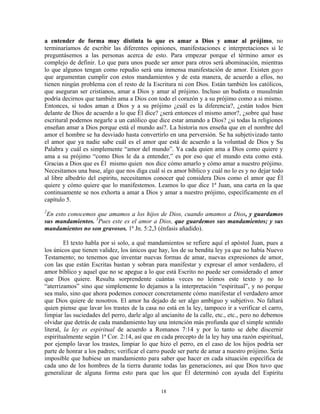 a entender de forma muy distinta lo que es amar a Dios y amar al prójimo, no
terminaríamos de escribir las diferentes opiniones, manifestaciones e interpretaciones si le
preguntásemos a las personas acerca de esto. Para empezar porque el término amor es
complejo de definir. Lo que para unos puede ser amor para otros será abominación, mientras
lo que algunos tengan como repudio será una inmensa manifestación de amor. Existen gays
que argumentan cumplir con estos mandamientos y de esta manera, de acuerdo a ellos, no
tienen ningún problema con el resto de la Escritura ni con Dios. Están también los católicos,
que aseguran ser cristianos, amar a Dios y amar al prójimo. Incluso un budista o musulmán
podría decirnos que también ama a Dios con todo el corazón y a su prójimo como a si mismo.
Entonces, si todos aman a Dios y a su prójimo ¿cuál es la diferencia?, ¿están todos bien
delante de Dios de acuerdo a lo que Él dice? ¿será entonces el mismo amor?, ¿sobre qué base
escritural podemos negarle a un católico que dice estar amando a Dios? ¿si todas la religiones
enseñan amar a Dios porque está el mundo así?. La historia nos enseña que en el nombre del
amor el hombre se ha desviado hasta convertirlo en una perversión. Se ha subjetivizado tanto
el amor que ya nadie sabe cuál es el amor que está de acuerdo a la voluntad de Dios y Su
Palabra y cuál es simplemente “amor del mundo”. Ya cada quien ama a Dios como quiere y
ama a su prójimo “como Dios le da a entender,” es por eso que el mundo esta como está.
Gracias a Dios que es Él mismo quien nos dice cómo amarlo y cómo amar a nuestro prójimo.
Necesitamos una base, algo que nos diga cuál sí es amor bíblico y cuál no lo es y no dejar todo
al libre albedrío del espíritu, necesitamos conocer qué considera Dios como el amor que Él
quiere y cómo quiere que lo manifestemos. Leamos lo que dice 1ª Juan, una carta en la que
continuamente se nos exhorta a amar a Dios y amar a nuestro prójimo, específicamente en el
capítulo 5.
2
 En esto conocemos que amamos a los hijos de Dios, cuando amamos a Dios, y guardamos
sus mandamientos. 3Pues este es el amor a Dios, que guardemos sus mandamientos; y sus
mandamientos no son gravosos. 1ª Jn. 5:2,3 (énfasis añadido).

         El texto habla por si solo, a qué mandamientos se refiere aquí el apóstol Juan, pues a
los únicos que tienen validez, los únicos que hay, los de su bendita ley ya que no había Nuevo
Testamento; no tenemos que inventar nuevas formas de amar, nuevas expresiones de amor,
con las que están Escritas bastan y sobran para manifestar y expresar el amor verdadero, el
amor bíblico y aquel que no se apegue a lo que está Escrito no puede ser considerado el amor
que Dios quiere. Resulta sorprendente cuántas veces no leímos este texto y no lo
“aterrizamos” sino que simplemente lo dejamos a la interpretación “espiritual”, y no porque
sea malo, sino que ahora podemos conocer concretamente cómo manifestar el verdadero amor
que Dios quiere de nosotros. El amor ha dejado de ser algo ambiguo y subjetivo. No faltará
quien piense que lavar los trastes de la casa no está en la ley, tampoco ir a verificar el carro,
limpiar las suciedades del perro, darle algo al ancianito de la calle, etc., etc., pero no debemos
olvidar que detrás de cada mandamiento hay una intención más profunda que el simple sentido
literal, la ley es espiritual de acuerdo a Romanos 7:14 y por lo tanto se debe discernir
espiritualmente según 1ª Cor. 2:14, así que en cada precepto de la ley hay una razón espiritual,
por ejemplo lavar los trastes, limpiar lo que hizo el perro, en el caso de los hijos podría ser
parte de honrar a los padres; verificar el carro puede ser parte de amar a nuestro prójimo. Sería
imposible que hubiese un mandamiento para saber que hacer en cada situación específica de
cada uno de los hombres de la tierra durante todas las generaciones, así que Dios tuvo que
generalizar de alguna forma esto para que los que Él determinó con ayuda del Espíritu

                                               18
 