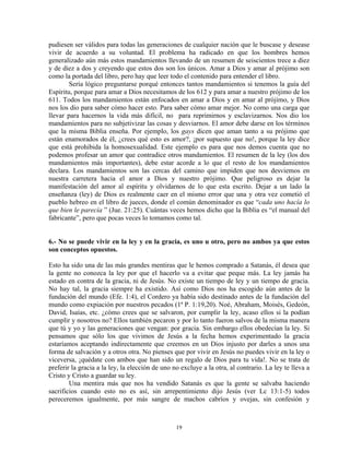 pudiesen ser válidos para todas las generaciones de cualquier nación que le buscase y desease
vivir de acuerdo a su voluntad. El problema ha radicado en que los hombres hemos
generalizado aún más estos mandamientos llevando de un resumen de seiscientos trece a diez
y de diez a dos y creyendo que estos dos son los únicos. Amar a Dios y amar al prójimo son
como la portada del libro, pero hay que leer todo el contenido para entender el libro.
        Sería lógico preguntarse porqué entonces tantos mandamientos si tenemos la guía del
Espíritu, porque para amar a Dios necesitamos de los 612 y para amar a nuestro prójimo de los
611. Todos los mandamientos están enfocados en amar a Dios y en amar al prójimo, y Dios
nos los dio para saber cómo hacer esto. Para saber cómo amar mejor. No como una carga que
llevar para hacernos la vida más difícil, no para reprimirnos y esclavizarnos. Nos dio los
mandamientos para no subjetivizar las cosas y desviarnos. El amor debe darse en los términos
que la misma Biblia enseña. Por ejemplo, los gays dicen que aman tanto a su prójimo que
están enamorados de él, ¿crees qué esto es amor?, ¡por supuesto que no!, porque la ley dice
que está prohibida la homosexualidad. Este ejemplo es para que nos demos cuenta que no
podemos profesar un amor que contradice otros mandamientos. El resumen de la ley (los dos
mandamientos más importantes), debe estar acorde a lo que el resto de los mandamientos
declara. Los mandamientos son las cercas del camino que impiden que nos desviemos en
nuestra carretera hacia el amor a Dios y nuestro prójimo. Que peligroso es dejar la
manifestación del amor al espíritu y olvidarnos de lo que esta escrito. Dejar a un lado la
enseñanza (ley) de Dios es realmente caer en el mismo error que una y otra vez cometió el
pueblo hebreo en el libro de jueces, donde el común denominador es que “cada uno hacía lo
que bien le parecía ” (Jue. 21:25). Cuántas veces hemos dicho que la Biblia es “el manual del
fabricante”, pero que pocas veces lo tomamos como tal.


6.- No se puede vivir en la ley y en la gracia, es uno u otro, pero no ambos ya que estos
son conceptos opuestos.

Esto ha sido una de las más grandes mentiras que le hemos comprado a Satanás, él desea que
la gente no conozca la ley por que el hacerlo va a evitar que peque más. La ley jamás ha
estado en contra de la gracia, ni de Jesús. No existe un tiempo de ley y un tiempo de gracia.
No hay tal, la gracia siempre ha existido. Así como Dios nos ha escogido aún antes de la
fundación del mundo (Efe. 1:4), el Cordero ya había sido destinado antes de la fundación del
mundo como expiación por nuestros pecados (1ª P. 1:19,20). Noé, Abraham, Moisés, Gedeón,
David, Isaías, etc. ¿cómo crees que se salvaron, por cumplir la ley, acaso ellos si la podían
cumplir y nosotros no? Ellos también pecaron y por lo tanto fueron salvos de la misma manera
que tú y yo y las generaciones que vengan: por gracia. Sin embargo ellos obedecían la ley. Si
pensamos que sólo los que vivimos de Jesús a la fecha hemos experimentado la gracia
estaríamos aceptando indirectamente que creemos en un Dios injusto por darles a unos una
forma de salvación y a otros otra. No pienses que por vivir en Jesús no puedes vivir en la ley o
viceversa, ¡quédate con ambos que han sido un regalo de Dios para tu vida!. No se trata de
preferir la gracia a la ley, la elección de uno no excluye a la otra, al contrario. La ley te lleva a
Cristo y Cristo a guardar su ley.
        Una mentira más que nos ha vendido Satanás es que la gente se salvaba haciendo
sacrificios cuando esto no es así, sin arrepentimiento dijo Jesús (ver Lc 13:1-5) todos
pereceremos igualmente, por más sangre de machos cabríos y ovejas, sin confesión y



                                                 19
 
