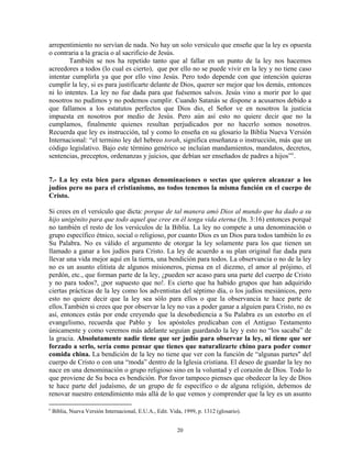 arrepentimiento no servían de nada. No hay un solo versículo que enseñe que la ley es opuesta
o contraria a la gracia o al sacrificio de Jesús.
        También se nos ha repetido tanto que al fallar en un punto de la ley nos hacemos
acreedores a todos (lo cual es cierto), que por ello no se puede vivir en la ley y no tiene caso
intentar cumplirla ya que por ello vino Jesús. Pero todo depende con que intención quieras
cumplir la ley, si es para justificarte delante de Dios, querer ser mejor que los demás, entonces
ni lo intentes. La ley no fue dada para que fuésemos salvos. Jesús vino a morir por lo que
nosotros no pudimos y no podemos cumplir. Cuando Satanás se dispone a acusarnos debido a
que fallamos a los estatutos perfectos que Dios dio, el Señor ve en nosotros la justicia
impuesta en nosotros por medio de Jesús. Pero aún así esto no quiere decir que no la
cumplamos, finalmente quienes resultan perjudicados por no hacerlo somos nosotros.
Recuerda que ley es instrucción, tal y como lo enseña en su glosario la Biblia Nueva Versión
Internacional: “el termino ley del hebreo torah, significa enseñanza o instrucción, más que un
código legislativo. Bajo este término genérico se incluían mandamientos, mandatos, decretos,
sentencias, preceptos, ordenanzas y juicios, que debían ser enseñados de padres a hijos” c .


7.- La ley esta bien para algunas denominaciones o sectas que quieren alcanzar a los
judíos pero no para el cristianismo, no todos tenemos la misma función en el cuerpo de
Cristo.

Si crees en el versículo que dicta: porque de tal manera amó Dios al mundo que ha dado a su
hijo unigénito para que todo aquel que cree en él tenga vida eterna (Jn. 3:16) entonces porqué
no también el resto de los versículos de la Biblia. La ley no compete a una denominación o
grupo específico étnico, social o religioso, por cuanto Dios es un Dios para todos también lo es
Su Palabra. No es válido el argumento de otorgar la ley solamente para los que tienen un
llamado a ganar a los judíos para Cristo. La ley de acuerdo a su plan original fue dada para
llevar una vida mejor aquí en la tierra, una bendición para todos. La observancia o no de la ley
no es un asunto elitista de algunos misioneros, piensa en el diezmo, el amor al prójimo, el
perdón, etc., que forman parte de la ley, ¿pueden ser acaso para una parte del cuerpo de Cristo
y no para todos?, ¡por supuesto que no!. Es cierto que ha habido grupos que han adquirido
ciertas prácticas de la ley como los adventistas del séptimo día, o los judíos mesiánicos, pero
esto no quiere decir que la ley sea sólo para ellos o que la observancia te hace parte de
ellos.También si crees que por observar la ley no vas a poder ganar a alguien para Cristo, no es
así, entonces estás por ende creyendo que la desobediencia a Su Palabra es un estorbo en el
evangelismo, recuerda que Pablo y los apóstoles predicaban con el Antiguo Testamento
únicamente y como veremos más adelante seguían guardando la ley y esto no “los sacaba” de
la gracia. Absolutamente nadie tiene que ser judío para observar la ley, ni tiene que ser
forzado a serlo, sería como pensar que tienes que naturalizarte chino para poder comer
comida china. La bendición de la ley no tiene que ver con la función de “algunas partes" del
cuerpo de Cristo o con una “moda” dentro de la Iglesia cristiana. El deseo de guardar la ley no
nace en una denominación o grupo religioso sino en la voluntad y el corazón de Dios. Todo lo
que proviene de Su boca es bendición. Por favor tampoco pienses que obedecer la ley de Dios
te hace parte del judaísmo, de un grupo de fe específico o de alguna religión, debemos de
renovar nuestro entendimiento más allá de lo que vemos y comprender que la ley es un asunto

c
    Biblia, Nueva Versión Internacional, E.U.A., Edit. Vida, 1999, p. 1312 (glosario).


                                                          20
 