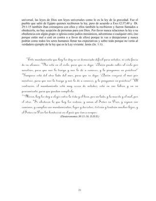 universal, las leyes de Dios son leyes universales como lo es la ley de la gravedad. Fue el
pueblo que salió de Egipto quienes recibieron la ley, pero de acuerdo a Éxo.12:37,49 y Dt.
29:1-15 también iban extranjeros con ellos y ellos también la recibieron y fueron llamados a
obedecerla, no hay acepción de personas para con Dios. Por favor nunca relaciones la ley o su
obediencia con algún grupo o iglesia como judíos mesiánicos, adventistas o cualquier otro, (no
porque estén mal o esté en contra o a favor de ellos) porque te vas a decepcionar y nunca
podrán como todos los seres humanos llenar tus expectativas y sobre todo porque no verás al
verdadero ejemplo de la ley que es la Ley viviente: Jesús (Jn. 1:1).



   11
     Este mandamiento que hoy les doy no es demasiado difícil para ustedes, ni está fuera
de su alcance. 12No está en el cielo, para que se diga: ‘¿Quién puede subir al cielo por
nosotros, para que nos lo traiga y nos lo dé a conocer, y lo pongamos en práctica?’
13
   Tampoco está del otro lado del mar, para que se diga: ‘¿Quién cruzará el mar por
nosotros, para que nos lo traiga y nos lo dé a conocer, y lo pongamos en práctica?’ 14Al
contrario, el mandamiento está muy cerca de ustedes; está en sus labios y en su
pensamiento, para que puedan cumplirlo.
15
   “Miren, hoy les doy a elegir entre la vida y el bien, por un lado, y la muerte y el mal, por
el otro. 16Si obedecen lo que hoy les ordeno, y aman al Señor su Dios, y siguen sus
caminos, y cumplen sus mandamientos, leyes y decretos, vivirán y tendrán muchos hijos, y
el Señor su Dios los bendecirá en el país que van a ocupar.
                               (Deuteronomio 30:11-16; D.H.H.)




                                              21
 
