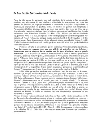 Se han torcido las enseñanzas de Pablo

Pablo ha sido uno de los personajes mas mal entendidos de la historia, se han encontrado
opiniones muy diversas de él, para muchos es el fundador del cristianismo, para otros una
apóstata del judaísmo, en su propio tiempo se le cuestionaba su doctrina, su apostolado, su
autoridad, se tergiversaban sus palabras, en fin, son muchos los que han mal interpretado a
Pablo, como si hubiese enseñado que la ley no es para nuestros días o que en Cristo ya no
tiene vigencia. Hay quienes incluso, como lo hicieron antiguamente los ebionitas, han llegado
a eliminar a Pablo de su canon (Eusebio; Eccl. Hist. 3:27:4). El creer que Jesús no eliminó la
ley, pero que Pablo sí lo hizo, es algo que se ha venido propagando desde la antigüedad. Por
ejemplo, el Toldot Yeshua, una antigua parodia rabínica hostil de los Evangelios y de los
Hechos, acusa a Pablo de contradecir a Jesús sobre este mismo tema (Toldot Yeshua 6:16-41;
7:3-5). Un dispensacionalista actual, enseñó que Jesús no abolió la ley, pero que Pablo lo hizo
varios años después.
        Pedro nos advierte en las Escrituras que los escritos de Pablo eran difíciles de entender.
"...en las cuales hay algunas cosas que son difíciles de entender, que los indoctos e
inconstantes tuercen, como lo hacen también con las otras Escrituras, para su propia
destrucción." (2ª P. 3:15-16). En este texto destacamos que es Pedro el apóstol, quien estuvo
con Jesús, quien fue instruido por Él, quien conocía a Pablo, el que está afirmando esto, así
que, si Pedro, que había nacido como todo judío conociendo las Escrituras, nos dice que es
difícil entender los escritos de Pablo, no debemos considerar tan a la ligera lo que se ha
interpretado de él. ¿Quiénes torcían sus palabras? Los indoctos, ¿y qué significa esta palabra?,
aquel que no tiene o no a sido instruido, ¿instruido en qué?, pues en la Escritura, que en ese
entonces era la ley y los profetas, de esta manera entendemos que quienes no conocen bien el
Antiguo Testamento corren el serio riesgo de mal interpretar las palabras de Pablo.
        Pablo sabía que estaban torciendo sus enseñanzas, pues lo menciona en Romanos,
diciendo "¿Y por qué no decir hagamos lo malo para que venga lo bueno? De esto se nos
calumnia y algunos afirman que así decimos. La condenación de los cuales es justa." (Rom.
3:8). Pablo elabora acerca de esta calumnia respecto a sus enseñanzas diciendo: "¿Qué, pues,
diremos? ¿Permaneceremos en el pecado para que la gracia abunde? ¡De ninguna
manera!..." (Rom. 6:1-2), y "¿Qué, pues? ¿Pecaremos porque no estamos bajo la ley, sino
bajo la gracia? ¡De ninguna manera!" (Rom. 6:15). Por lo tanto, vemos que a Pablo le mal
interpretaron, como si hubiese enseñado que por el hecho de estar bajo la gracia, no
tuviésemos que guardar la ley, ¡exactamente lo que sucede hoy en día!. Cuando visitó
Jerusalén en Hechos 21 Pablo se encontró con esta interpretación calumniosa de sus
enseñanzas. Le dijeron:
"Ya ves, hermano, cuántos millares de judíos hay que han creído; y todos son celosos por la
ley. Pero se les ha informado en cuanto a ti, que tú enseñas a todos los judíos que están entre
los gentiles, a apartarse de Moisés, diciéndoles que no circunciden a sus hijos ni observen las
costumbres." (Hechos 21:20-21). ¡Lo mismo que pasa hoy! y con el propósito de demostrar
que esto no era más que una calumnia, Pablo hace el voto nazareo y va a presentar ofrendas
(sacrificios) al Templo (Hechos 21:22-27 y Núm. 6:13-21), demuestra que él mismo guardaba
la ley (Hechos 21:24). Pablo hizo y dijo muchas cosas para demostrar que guardaba y
enseñaba la ley.



                                               22
 