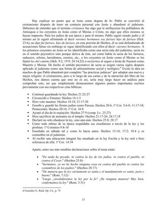 Hay explicar un punto que se tiene como dogma de fe: Pablo se convirtió al
cristianismo después de tener un contacto personal con Jesús y abandonó el judaísmo.
Debemos de entender que el termino cristianos fue algo que le atribuyeron los pobladores de
Antioquia a los creyentes en Jesús como el Mesías o Cristo, no algo que ellos mismos se
hayan impuesto. Para los judíos de esa época y para él mismo, Pablo siguió siendo judío y él
mismo así lo siguió afirmando al decir varones hermanos soy fariseo hijo de fariseo (Hch.
23:6), no dijo fui fariseo, hijo de fariseo, en esta porción de Hechos, él se está defendiendo de
acusaciones falsas sin embargo se sigue identificando con ellos al decir: varones hermanos. A
los primeros creyentes en Jesús se les identificaba como una secta más del judaísmo, secta no
en el sentido peyorativo sino porque deriva de éste, así como había la secta de los fariseos,
saduceos, zelotes, herodianos, esenios, etc., a los creyentes en Jesús como el Mesías se les
llamó los del camino (Hch. 9:2; 19:9; 24:14,22) o netzaritas al seguir a Jesús de Nazaret como
Maestro y Mesías. De hecho el sentido peyorativo de secta se asignó varios siglos después
aplicado al judaísmo como una forma de antisemitismo social y teológico.d Existe la idea en
muchos de que Pablo abandonó por completo “las practicas judaicas” por adoptar una nueva y
mejor religión: el cristianismo, pero a lo largo de sus cartas y de la narración del libro de los
Hechos, nos damos cuenta que esto no es así, sería muy largo hacer un análisis para
comprobar esto, así que simplemente destacaremos algunos puntos importantes escritos
previamente con sus respectivas citas bíblicas:

         Continuó guardando la ley: Hechos 21:22-27
         Circuncidó a Timoteo: Hechos 16:1-3
         Hizo voto nazareo: Hechos 18:18; 21:17-26
         Enseñó y guardó las fiestas judías como Pascua: Hechos 20:6; 1ª Cor. 5:6-8; 11:17-34;
         Pentecostés: Hechos 20:16; 1ª Cor. 16:8
         Ayunó el día de la expiación: Hechos 27:9 (comp. Lv. 23:27)
         Hizo sacrificio de animales en el templo: Hechos 21:17-26; 24:17,18
         Declaró no sólo obedecer la ley, sino aún más: Hechos 25:8; 28:17
         Como todo rabino de su época respaldaba sus enseñanzas a través de la ley y los
         profetas: 1ª Corintios 9:8-10
         Enseñaba en sábado tal y como lo hacia antes: Hechos 13:14; 17:2; 18:4 y es
         costumbre en el judaísmo.
         Al recibir una educación integral fue ensañado en la ley Escrita y la ley oral e hizo
         referencia de ella: 1ª Cor. 14:34

         Aparte, entre sus más notables declaraciones sobre el tema están:

             •    "En nada he pecado, ni contra la ley de los judíos, ni contra el pueblo, ni
                  contra el Cesar." (Hechos 25:8) ·
             •    "hermanos, yo no he hecho ninguna cosa en contra del pueblo ni contra las
                  costumbres de los padres." (Hechos 28:17) ·
             •    "De manera que la ley ciertamente es santa y el mandamiento es santo, justo y
                  bueno." (Rom. 7:12) ·
             •    "Luego ¿invalidaremos la ley por la fe? ¡De ninguna manera! Mas bien,
                  confirmamos la ley." (Rom. 3:31)

d González S., Raúl, Op. Cit., p. 75.


                                                23
 