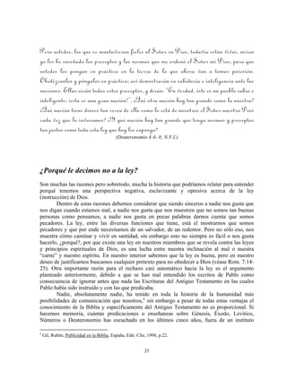 Pero ustedes, los que se mantuvieron fieles al Señor su Dios, todavía están vivos, miren
yo les he enseñado los preceptos y las normas que me ordenó el Señor mi Dios, para que
ustedes los pongan en práctica en la tierra de la que ahora van a tomar posesión.
Obedézcanlos y póngalos en práctica; así demostrarán su sabiduría e inteligencia ante las
naciones. Ellas oirán todos estos preceptos, y dirán: “En verdad, éste es un pueblo sabio e
inteligente; ¡esta es una gran nación!”, ¿Qué otra nación hay tan grande como la nuestra?
¿Qué nación tiene dioses tan cerca de ella como lo está de nosotros el Señor nuestro Dios
cada vez que lo invocamos? ¿Y qué nación hay tan grande que tenga normas y preceptos
tan justos como toda esta ley que hoy les expongo?
                                           (Deuteronomio 4:4- 8; N.V.I.)




¿Porqué le decimos no a la ley?
Son muchas las razones pero sobretodo, mucha la historia que podríamos relatar para entender
porqué tenemos una perspectiva negativa, esclavizante y opresiva acerca de la ley
(instrucción) de Dios.
        Dentro de estas razones debemos considerar que siendo sinceros a nadie nos gusta que
nos digan cuando estamos mal, a nadie nos gusta que nos muestren que no somos tan buenas
personas como pensamos, a nadie nos gusta en pocas palabras darnos cuenta que somos
pecadores. La ley, entre las diversas funciones que tiene, está el mostrarnos que somos
pecadores y que por ende necesitamos de un salvador, de un redentor. Pero no sólo eso, nos
muestra cómo caminar y vivir en santidad, sin embargo esto no siempre es fácil o nos gusta
hacerlo, ¿porqué?, por que existe una ley en nuestros miembros que se revela contra las leyes
y principios espirituales de Dios, es una lucha entre nuestra inclinación al mal o nuestra
“carne” y nuestro espíritu. En nuestro interior sabemos que la ley es buena, pero en nuestro
deseo de justificarnos buscamos cualquier pretexto para no obedecer a Dios (véase Rom. 7:14-
25). Otra importante razón para el rechazo casi automático hacia la ley es el argumento
planteado anteriormente, debido a que se han mal entendido los escritos de Pablo como
consecuencia de ignorar antes que nada las Escrituras del Antiguo Testamento en las cuales
Pablo había sido instruido y con las que predicaba.
        Nadie, absolutamente nadie, ha tenido en toda la historia de la humanidad más
posibilidades de comunicación que nosotros, e sin embargo a pesar de todas estas ventajas el
conocimiento de la Biblia y específicamente del Antiguo Testamento no es proporcional. Si
hacemos memoria, cuántas predicaciones o enseñanzas sobre Génesis, Éxodo, Levítico,
Números o Deuteronomio has escuchado en los últimos cinco años, fuera de un instituto

e
    Gil, Rubén, Publicidad en la Biblia, España, Edit. Clie, 1998, p.22.


                                                           25
 