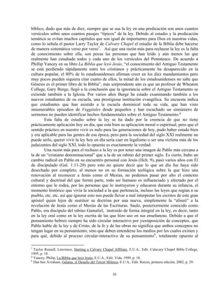 bíblico, dudo que más de diez, siempre que se usa la ley en una predicación son unos cuantos
versículos sobre unos cuantos pasajes “típicos” de la ley. Debido al estudio y la predicación
temática se evitan muchos capítulos que son igual de importantes para Dios en nuestras vidas,
como lo señala el pastor Larry Taylor de Calvary Chapel el estudio de la Biblia debe hacerse
de manera sistemática verso por verso f . Así que una razón más para rechazar la ley es la falta
de conocimiento sobre ella, son pocas las personas que han leído y aún menos las que
realmente han estudiado todos y cada uno de los versículos del Pentateuco. De acuerdo a
Phillip Yancey en su libro La Biblia que leyó Jesús, “el conocimiento del Antiguo Testamento
se está perdiendo rápidamente entre los cristianos y prácticamente ha desaparecido en la
cultura popular, el 80% de lo estadounidenses afirman creer en los diez mandamientos pero
muy pocos pueden siquiera citar cuatro de ellos, la mitad de los estadounidenses no sabe que
Génesis es el primer libro de la Biblia”, más sorprendente aún es que un profesor de Wheaton
College, Gary Burge, llegó a la conclusión que la ignorancia sobre el Antiguo Testamento se
extiende también a la Iglesia. Por varios años Burge ha estado examinando también a los
nuevos estudiantes de su escuela, una prestigiosa institución evangélica. Su encuesta indica
que estudiantes que han asistido a la escuela dominical toda su vida, que han visto
innumerables episodios de Veggitales desde pequeños y han escuchado un sinnúmero de
sermones no pueden identificar hechos fundamentales sobre el Antiguo Testamento. g
        Esta falta de estudio sobre la ley se ha dado por la creencia de que no tiene
prácticamente aplicación hoy en día, que está bien su aplicación moral o espiritual, pero que el
sentido práctico en nuestro vivir es nulo para las generaciones de hoy, pudo haber estado bien
y era aplicable para las gentes de esa época, pero para la sociedad del siglo XXI realmente no
puede serlo, querer vivir la ley hoy en día sería caer en legalismo o ser una víctima más de los
judaizantes del siglo XXI, todo lo opuesto es exactamente la verdad.
        Una razón más para el rechazo a la ley es por tener una imagen de Pablo más cercana a
la de un “cristiano denominacional” que a la de un rabino del primer siglo. Es cierto, hubo un
cambio radical en Pablo en su encuentro personal con Jesús (Hch. 9), pasó varios años con Él
de discipulado (Gal. 1:11-20) pero esto no quiere decir que lo que un día fue haya sido
desechado por completo, al menos no en su formación teológica sobre la que hizo una
renovación al reconocer a Jesús como el Mesías, no podemos pasar por alto el contexto
cultural y doctrinal del que formó parte, todo ser humano es influenciado y afectado por el
entorno que le rodea, por las personas que lo instruyeron y educaron durante su infancia, el
momento histórico que vivía la sociedad a la que pertenecía, incluso las leyes que regían a su
pueblo, etc. etc. así que ignorar esto nos puede llevar a mal interpretar los escritos de este gran
apóstol quien lejos de sustituir su doctrina por una nueva, simplemente la “alineó” a la
revelación de Jesús como el Mesías de las Escrituras. Saulo, posteriormente conocido como
Pablo, era discípulo del rabino Gamaliel, instruido de forma integral en la ley, es decir, tanto
en la ley oral como en la ley escrita de las que hizo uso en sus enseñanzas. Debido a que el
pensamiento hebreo siempre ha sido circular interactivo por yuxtaposición de conceptos, que
Pablo hable de la ley y de Cristo, de la fe y de las obras no significa que ambos conceptos no
tengan lugar en su pensamiento, sino que deben entenderse los medios por los cuales existen y
para qué, debido al proceso circular-interactivo de su pensamiento h , totalmente opuesto al

f
  Taylor Russell, Lawrence, Starting a Calvary Chapel Affiliate, E.U.A., Edit. Calavary Chapel Bible College,
1995, p. 18.
g
  Yancey, Philip, La Biblia que leyó Jesús, E.U.A., Edit. Vida, 1999, p. 18.
h
  Dan ben Avraham, Gálatas, el Desafío del Tercer Milenio, E.U.A., Edit. Raíces, primera edición, 2002, p. 29.


                                                     26
 
