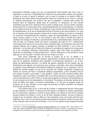 pensamiento filosófico griego que crea un pensamiento lineal donde cada nueva idea va
superando a la anterior y eliminándola por medio de una tesis-antítesis-síntesis, por ejemplo,
el judío es la tesis, el gentil la antitesis y por lo tanto el cristiano es la síntesis, Pablo no
pensaba de esta forma, dentro del pensamiento hebreo la revelación de un “nuevo” concepto
no anulaba forzosamente uno anterior sino que lo integraba y formaba parte dentro del
inmenso plan de redención, donde lejos de sustituirlo, lo enriquecía; de esta manera
entendemos que para él la venida de Cristo no anula o abroga la ley, sino que ambos conceptos
forman parte de un mismo plan divino. Desafortunadamente fue el pensamiento y la filosofía
greco-romana la cuna de la cultura occidental por lo que nosotros hemos heredado esta forma
de entendimiento y en la que la interpretación de las Escrituras no ha sido excepción. Si a todo
eso le aunamos que la gran mayoría venimos de un sistema religioso en el que se acostumbra
no cuestionar la interpretación del sacerdote y dejar esta responsabilidad a la iglesia se hace
mayor nuestro rechazo a la ley. Es este sistema el que hizo todo lo posible por anular la
enseñanza del Antiguo Testamento y específicamente la ley, declarándola nula y obsoleta en la
vida de todos los cristianos desde sus inicios a principios del siglo IV d.C., estableciendo
como dogma de fe que la ley era exclusiva para el pueblo judío no teniendo por que tener ésta
ninguna relación con la iglesia cristiana, en palabras de Raúl González S. en su tesis de
doctorado, “en las obras de los Padres de la Iglesia la consideración negativa de los preceptos
de la ley encuentran diferentes explicaciones, aunque todas ellas tratan de justificar su
abolición, su caducidad y su carácter pernicioso”. i Pero la obediencia a la ley de Dios no tiene
nada que ver con ser judío o cristiano sino con ser su hijo o no serlo.
        Otro factor importante que ha llevado al rechazo de la ley, es debido a la
incomprensión real de las epístolas paulinas, generalmente olvidamos que tanto él como el
resto de los apóstoles escribieron para responder a circunstancias específicas y no al aire,
desde una determinada situación y no desde una galaxia separados de este mundo, que sus
destinatarios eran algunas veces personas muy cercanas y conocidas, otros eran comunidades
en general. Estos destinatarios forzosamente habrían de interpretar en su momento lo que el
apóstol les escribía siempre a la luz de las escrituras del Antiguo Testamento. Siempre que
leamos los escritos del Nuevo Testamento debemos preguntarnos ¿cómo entendían ellos lo
que estaban leyendo? ¿eran judíos o eran gentiles? ¿sobre que base escritural podían ellos
corroborar lo que se les decía? ¿entendían ellos de la misma manera los conceptos y términos
cómo lo hacemos hoy en día? Tener en cuenta estas preguntas nos hará no sólo profundizar en
la carta misma sino en los destinatarios y el remitente. No podemos olvidar que muchas de las
cartas de Pablo eran leídas en diversas comunidades y no sólo por un pequeño grupo de
personas, por lo que afirmara a cierto grupo de personas no debía contradecir en ninguna
forma lo que escribiera a otro.
        Este rechazo hacia la ley va más allá de la mente y comprensión racional, forma parte
de algo espiritual, en Daniel 7, leemos acerca del espíritu y el imperio de Roma, representado
por la cuarta bestia, espantosa y terrible en gran manera, este espíritu al final de los tiempos
pensará cambiar los tiempos y la ley, la ley de Dios, intentará anularla. Así que la lucha por
aceptar la ley en nuestras vidas no debe ser vista meramente como una asunto doctrinal sino
espiritual. Una y otra vez este tipo de personas han tratado de levantarse contra la ley que Dios
le dio a Moisés como el caso de Coré (Judas v.4-13). Es este espíritu el que siempre ha tratado

i
  González S., Raúl, El Antijudaísmo cristiano occidental (siglos IV y V), España, Edit. Trotta, 2000, p. 167.
Nota: para mayor información sobre el tema de la abrogación de la ley, su historia, consecuencias sociales y
teológicas en el cristianismo occidental recomiendo ampliamente consultar la obra completa de este libro.


                                                     27
 