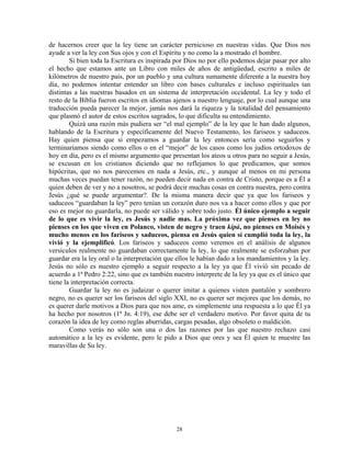 de hacernos creer que la ley tiene un carácter pernicioso en nuestras vidas. Que Dios nos
ayude a ver la ley con Sus ojos y con el Espíritu y no como la a mostrado el hombre.
        Si bien toda la Escritura es inspirada por Dios no por ello podemos dejar pasar por alto
el hecho que estamos ante un Libro con miles de años de antigüedad, escrito a miles de
kilómetros de nuestro país, por un pueblo y una cultura sumamente diferente a la nuestra hoy
día, no podemos intentar entender un libro con bases culturales e incluso espirituales tan
distintas a las nuestras basados en un sistema de interpretación occidental. La ley y todo el
resto de la Biblia fueron escritos en idiomas ajenos a nuestro lenguaje, por lo cual aunque una
traducción pueda parecer la mejor, jamás nos dará la riqueza y la totalidad del pensamiento
que plasmó el autor de estos escritos sagrados, lo que dificulta su entendimiento.
        Quizá una razón más pudiera ser “el mal ejemplo” de la ley que le han dado algunos,
hablando de la Escritura y específicamente del Nuevo Testamento, los fariseos y saduceos.
Hay quien piensa que si empezamos a guardar la ley entonces sería como seguirlos y
terminaríamos siendo como ellos o en el “mejor” de los casos como los judíos ortodoxos de
hoy en día, pero es el mismo argumento que presentan los ateos u otros para no seguir a Jesús,
se excusan en los cristianos diciendo que no reflejamos lo que predicamos, que somos
hipócritas, que no nos parecemos en nada a Jesús, etc., y aunque al menos en mi persona
muchas veces puedan tener razón, no pueden decir nada en contra de Cristo, porque es a Él a
quien deben de ver y no a nosotros, se podrá decir muchas cosas en contra nuestra, pero contra
Jesús ¿qué se puede argumentar?. De la misma manera decir que ya que los fariseos y
saduceos “guardaban la ley” pero tenían un corazón duro nos va a hacer como ellos y que por
eso es mejor no guardarla, no puede ser válido y sobre todo justo. Él único ejemplo a seguir
de lo que es vivir la ley, es Jesús y nadie mas. La próxima vez que pienses en ley no
pienses en los que viven en Polanco, visten de negro y traen kipá, no pienses en Moisés y
mucho menos en los fariseos y saduceos, piensa en Jesús quien sí cumplió toda la ley, la
vivió y la ejemplificó. Los fariseos y saduceos como veremos en el análisis de algunos
versículos realmente no guardaban correctamente la ley, lo que realmente se esforzaban por
guardar era la ley oral o la interpretación que ellos le habían dado a los mandamientos y la ley.
Jesús no sólo es nuestro ejemplo a seguir respecto a la ley ya que Él vivió sin pecado de
acuerdo a 1ª Pedro 2:22, sino que es también nuestro interprete de la ley ya que es el único que
tiene la interpretación correcta.
        Guardar la ley no es judaizar o querer imitar a quienes visten pantalón y sombrero
negro, no es querer ser los fariseos del siglo XXI, no es querer ser mejores que los demás, no
es querer darle motivos a Dios para que nos ame, es simplemente una respuesta a lo que Él ya
ha hecho por nosotros (1ª Jn. 4:19), ese debe ser el verdadero motivo. Por favor quita de tu
corazón la idea de ley como reglas aburridas, cargas pesadas, algo obsoleto o maldición.
        Como verás no sólo son una o dos las razones por las que nuestro rechazo casi
automático a la ley es evidente, pero le pido a Dios que ores y sea Él quien te muestre las
maravillas de Su ley.




                                               28
 
