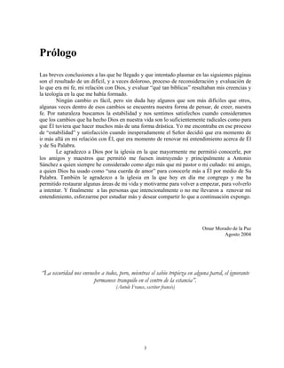 Prólogo
Las breves conclusiones a las que he llegado y que intentado plasmar en las siguientes páginas
son el resultado de un difícil, y a veces doloroso, proceso de reconsideración y evaluación de
lo que era mi fe, mi relación con Dios, y evaluar “qué tan bíblicas” resultaban mis creencias y
la teología en la que me había formado.
        Ningún cambio es fácil, pero sin duda hay algunos que son más difíciles que otros,
algunas veces dentro de esos cambios se encuentra nuestra forma de pensar, de creer, nuestra
fe. Por naturaleza buscamos la estabilidad y nos sentimos satisfechos cuando consideramos
que los cambios que ha hecho Dios en nuestra vida son lo suficientemente radicales como para
que Él tuviera que hacer muchos más de una forma drástica. Yo me encontraba en ese proceso
de “estabilidad” y satisfacción cuando inesperadamente el Señor decidió que era momento de
ir más allá en mi relación con Él, que era momento de renovar mi entendimiento acerca de Él
y de Su Palabra.
        Le agradezco a Dios por la iglesia en la que mayormente me permitió conocerle, por
los amigos y maestros que permitió me fuesen instruyendo y principalmente a Antonio
Sánchez a quien siempre he considerado como algo más que mi pastor o mi cuñado: mi amigo,
a quien Dios ha usado como “una cuerda de amor” para conocerle más a Él por medio de Su
Palabra. También le agradezco a la iglesia en la que hoy en día me congrego y me ha
permitido restaurar algunas áreas de mi vida y motivarme para volver a empezar, para volverlo
a intentar. Y finalmente a las personas que intencionalmente o no me llevaron a renovar mi
entendimiento, esforzarme por estudiar más y desear compartir lo que a continuación expongo.




                                                                           Omar Morado de la Paz
                                                                                   Agosto 2004




“La oscuridad nos envuelve a todos, pero, mientras el sabio tropieza en alguna pared, el ignorante
                       permanece tranquilo en el centro de la estancia”.
                                   (Antole France, escritor francés)




                                                  3
 