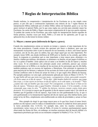7 Reglas de Interpretación Bíblica
Siendo realistas, la comprensión e interpretación de las Escrituras no es tan simple como
parece, es por ello que a continuación exponemos una síntesis de las 7 reglas básicas de
interpretación bíblica elaborado por el rabino Hillel, rabino de Gamaliel, quien a su vez fue
quien instruyó al apóstol Pablo, por lo que estas reglas nos servirán para entender mejor las
Escrituras, las cartas de Pablo y llegar a una mejor comprensión de lo que nos quería expresar.
Te podrás dar cuenta en las Escrituras, que estas reglas de interpretación fueron seguidas de
forma práctica, muchas veces por Jesús, Pablo y el resto de los apóstoles, por lo que su
aplicación hoy en día tienen la misma validez.

1.- Mayor y menor peso (inferencia de ligero y grave).
Cuando dos mandamientos entran en tensión en tiempo y espacio, el más importante de los
dos toma precedencia. Cuando existen dos opciones por hacer u obedecer, pero que son
mutuamente excluyentes entre sí por la situación de ese momento, es decir, solo tienes opción
a realizar, uno de los dos, pero no ambos, hay que elegir aquel que sea más importante. Por
ejemplo tienes $200, una deuda telefónica de $200 pero tu familia no ha comido, qué debes
hacer, la respuesta es considerar qué es más importante o tiene mayor peso, alimentar a tu
familia o hablar por teléfono, obviamente, es alimentar a tu familia, no por pagar el teléfono se
les va a quitar el hambre. Jesús aplicó esto al sanar a un hombre en día de reposo y muchas
otras veces. Si no entendemos este principio puede crear confusión, parecer que existen
contradicciones en la Biblia o en muchas de las acciones de los personajes que de ella habla,
también podemos caer en excesos de legalismo o liberalismo. Este principio lo ignoraron la
gran mayoría de los fariseos y saduceos en las acciones de Jesús es por eso que continuamente
existían conflictos entre la forma de actuar de Jesús y lo que según ellos debería de hacerse.
Por ejemplo podemos ver esta regla perfectamente aplicada por Jesús en Mateo 12:10-15, 10Y
he aquí había allí uno que tenía seca una mano; y preguntaron a Jesús, para poder acusarle:
¿Es lícito sanar en el día de reposo? 11El les dijo: ¿Qué hombre habrá de vosotros, que tenga
una oveja, y si ésta cayere en un hoyo en día de reposo, no le eche mano, y la levante? 12Pues
¿cuánto más vale un hombre que una oveja? Por consiguiente, es lícito hacer el bien en los
días de reposo. 13Entonces dijo a aquel hombre: Extiende tu mano. Y él la extendió, y le fue
restaurada sana como la otra. 14Y salidos los fariseos, tuvieron consejo contra Jesús para
destruirle. Si A (oveja) es mayor que B (guardar el día de reposo) cuanto más C (la vida de un
hombre) que B (guardar el día de reposo). Aquí Jesús no está quebrantando la ley, lo que sí
está quebrantando es la interpretación legalista del día de reposo que ellos habían hecho, pero
jamás la ley de Dios, simplemente está estableciendo un orden de prioridades y actuar en base
a ello.
        Otro ejemplo de elegir lo que tenga mayor peso es lo que hizo Josué al tomar Jericó,
podían ese día reposar como lo indica el mandamiento ó tomar la ciudad de Jericó para poseer
la tierra prometida (Jos. 6:14-21). Un ejemplo más, entre los muchos existentes, lo
encontramos varias veces en la vida de Pablo, él (como lo veremos oportunamente) seguía
observando las fiestas de Dios, sin embargo, en muchas ocasiones dejó de hacerlo debido a la
importancia prioritaria que tenía en ese momento compartir la Palabra (1ª Cor. 16:7-9).


                                               30
 