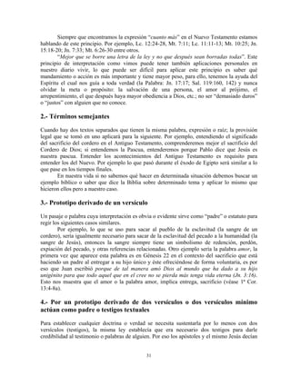 Siempre que encontramos la expresión “cuanto más” en el Nuevo Testamento estamos
hablando de este principio. Por ejemplo, Lc. 12:24-28, Mt. 7:11; Lc. 11:11-13; Mt. 10:25; Jn.
15:18-20; Jn. 7:33; Mt. 6:26-30 entre otros.
        “Mejor que se borre una letra de la ley y no que después sean borradas todas”. Este
principio de interpretación como vimos puede tener también aplicaciones personales en
nuestro diario vivir, lo que puede ser difícil para aplicar este principio es saber qué
mandamiento o acción es más importante y tiene mayor peso, para ello, tenemos la ayuda del
Espíritu el cual nos guía a toda verdad (la Palabra: Jn. 17:17; Sal. 119:160, 142) y nunca
olvidar la meta o propósito: la salvación de una persona, el amor al prójimo, el
arrepentimiento, el que después haya mayor obediencia a Dios, etc.; no ser “demasiado duros”
o “justos” con alguien que no conoce.

2.- Términos semejantes
Cuando hay dos textos separados que tienen la misma palabra, expresión o raíz; la provisión
legal que se tomó en uno aplicará para la siguiente. Por ejemplo, entendiendo el significado
del sacrificio del cordero en el Antiguo Testamento, comprenderemos mejor el sacrificio del
Cordero de Dios; si entendemos la Pascua, entenderemos porque Pablo dice que Jesús es
nuestra pascua. Entender los acontecimientos del Antiguo Testamento es requisito para
entender los del Nuevo. Por ejemplo lo que pasó durante el éxodo de Egipto será similar a lo
que pase en los tiempos finales.
       En nuestra vida si no sabemos qué hacer en determinada situación debemos buscar un
ejemplo bíblico o saber que dice la Biblia sobre determinado tema y aplicar lo mismo que
hicieron ellos pero a nuestro caso.

3.- Prototipo derivado de un versículo
Un pasaje o palabra cuya interpretación es obvia o evidente sirve como “padre” o estatuto para
regir los siguientes casos similares.
        Por ejemplo, lo que se uso para sacar al pueblo de la esclavitud (la sangre de un
cordero), sería igualmente necesario para sacar de la esclavitud del pecado a la humanidad (la
sangre de Jesús), entonces la sangre siempre tiene un simbolismo de redención, perdón,
expiación del pecado, y otras referencias relacionadas. Otro ejemplo sería la palabra amor, la
primera vez que aparece esta palabra es en Génesis 22 en el contexto del sacrificio que está
haciendo un padre al entregar a su hijo único y éste ofreciéndose de forma voluntaria, es por
eso que Juan escribió porque de tal manera amó Dios al mundo que ha dado a su hijo
unigénito para que todo aquel que en el cree no se pierda más tenga vida eterna (Jn. 3:16).
Esto nos muestra que el amor o la palabra amor, implica entrega, sacrificio (véase 1ª Cor.
13:4-8a).

4.- Por un prototipo derivado de dos versículos o dos versículos mínimo
actúan como padre o testigos textuales
Para establecer cualquier doctrina o verdad se necesita sustentarla por lo menos con dos
versículos (testigos), la misma ley establecía que era necesario dos testigos para darle
credibilidad al testimonio o palabras de alguien. Por eso los apóstoles y el mismo Jesús decían


                                              31
 