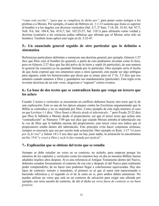 “como está escrito”, “para que se cumpliera lo dicho por”, para poner como testigos a los
profetas o a Moisés. Por ejemplo, el autor de Hebreos en 1:1-13 sustenta que Jesús es superior
al hombre o a los ángeles con diversos versículos (Sal. 2:7; 2ª Sam. 7:14; Dt. 32:43; Sal. 97:7;
Neh. 9:6; Sal. 104:4; Sal. 45:6,7; Sal. 102:25-27; Sal. 110:1) para afirmarlo como verdad y
doctrina (contrario a las creencias judías rabínicas que afirman que el Mesías sería sólo un
hombre). También Jesús aplicó esta regla en Jn. 5:32-47.

5.- Un enunciado general seguido de otro particular que lo delimita o
sistematiza
Referencias particulares delimitan o enmarcan una doctrina general, por ejemplo, Génesis 1:27
dice que Dios creó al hombre (lo general), a partir de esto podríamos inventar como lo hizo,
pero en Génesis 2:27 dice que fue del polvo de la tierra y sopló (lo particular), de esta manera
lo general (la creación) ya ha quedado limitada por lo particular. Otro ejemplo sería el hecho
de que Jesús expresó que nos amaramos unos a otros (general), esto puede ser algo ambiguo
para algunos, están los homosexuales que dicen que se aman, pero en 1ª Jn. 5:2 dice que nos
amamos cuando amamos a Dios y guardamos sus mandamientos (particular). Esta regla evita
inventar doctrinas de un solo verso, alegorizar o “suponer” ciertos eventos.

6.- La base de dos textos que se contradicen hasta que venga un tercero que
los aclare
Cuando 2 textos o versículos se encuentran en conflicto debemos buscar otro texto que le de
una explicación. Esto es una de los típicos ataques contra las Escrituras argumentando que la
Biblia se contradice y no es inspirada por Dios. Como ejemplo de esta regla tenemos el caso
en que Levítico 1:1 dice: “Dios llamó a Moisés desde el tabernáculo...” pero Éxodo 25:22 dice
que Dios le hablaría a Moisés desde el propiciatorio, así que el tercer texto que aclara esta
“contradicción” es Números 7:89 que nos dice que cuando Moisés entraba al tabernáculo oía
la voz de Dios que le hablaba encima del propiciatorio; este tercer verso nos indica que el
propiciatorio estaba dentro del tabernáculo. Este principio evita hacer conjeturas erróneas,
siempre es necesario que sea por escrito toda aclaración. Otro ejemplo es Rom. 1:17 “el justo
por la fe vive” y Salmo 14:1-3 nos dice que no hay justo nadie, la aclaración la encontramos
en Gn. 15:6 “y creyó a Dios y su fe le fue contada por justicia”.

7.- Explicación que se obtiene del texto que se estudia
Siempre se debe estudiar un verso en su contexto, no aislarlo, para empezar porque los
números de los capítulos y versículos como los tenemos hoy en día en nuestras Biblias fueron
añadidos muchos años después. Si es una referencia al Antiguo Testamento dentro del Nuevo,
debemos estudiar forzosamente el contexto de esa cita y después el del Nuevo para realmente
poder comprenderlo, de no hacer esto podemos llegar a conclusiones equivocadas. Hay dos
tipos de contexto: remoto e inmediato, el primero es al que el autor está mencionando o
haciendo referencia y el segundo es el de la carta en sí, pero ambos deben armonizar. No
puedes utilizar un verso que está en un contexto de salvación para exigir una ofrenda por
ejemplo, eso sería sacarlo de contexto, de ahí el dicho un verso fuera de contexto es un buen
pretexto.


                                              32
 