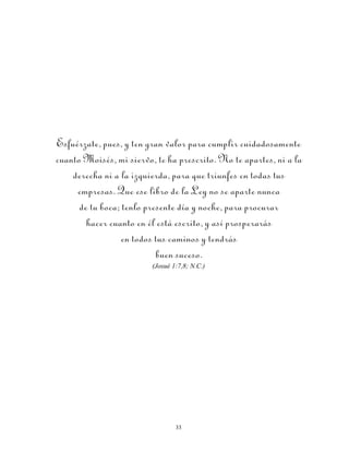Esfuérzate, pues, y ten gran valor para cumplir cuidadosamente
cuanto Moisés, mi siervo, te ha prescrito. No te apartes, ni a la
    derecha ni a la izquierda, para que triunfes en todas tus
     empresas. Que ese libro de la Ley no se aparte nunca
      de tu boca; tenlo presente día y noche, para procurar
        hacer cuanto en él está escrito, y así prosperarás
                  en todos tus caminos y tendrás
                           buen suceso.
                         (Josué 1:7,8; N.C.)




                                 33
 