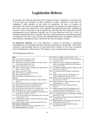 Legislación Hebrea
El concepto más simple de legislación sería “conjunto de leyes, reglamentos y principios con
el fin de regir una sociedad y un país, establecer el orden y promover la paz entre los
ciudadanos”. ¿Qué sucedería en una nación sin legislación, sin leyes, sin normas, sin
tradiciones? Se viviría en un estado continuo de anarquía, se produciría un estado caótico en el
que “sólo el más fuerte sobreviviría”. Dios estableció una legislación para todo “ciudadano de
su reino”, su fin es el de regir la vida de aquellos que están bajo ella. Esta legislación se divide
principalmente en dos: legislación suprema, que es la que conocemos como ley o Torá y la
legislación subordinada, que son aquellas leyes que se desprenden de la ley suprema para darle
una aplicación más clara a ésta y hacerla más entendible para todos. No debemos olvidar que
la ley hebrea es inspirada por Dios, a diferencia de la ley de cualquier otro país.

La legislación Suprema. Es la que determina e incluye los principios y ordenanzas
promulgadas por las autoridades más altas del sistema judicial que esté operando. Todos deben
someterse a esta autoridad. Esta ley es la que Dios le dio a Moisés, la Torá. Ésta se compone
de 613 mandamientos: 248 positivos y 365 negativos, que a continuación son expuestos:

248 Mandamientos positivos

Dios                                                           022. Debe ser vigilado a toda hora (Nm. 18:4)
001. Creer que Dios existe (Éx. 20:2)                          023. Los levitas deben realizar sus tareas especificas
002. Reconocer su unidad (Dt. 6:4)                                  en él (Nm. 18:23)
003. Amar a Dios con todo el corazón, con toda el alma y       024. Antes de entrar en el templo o participar del
     con todas las fuerzas (Dt. 6:5)                                culto, los sacerdotes deben lavarse las manos y
004. Temer a Dios (Dt. 6:13; 10:20)                                 los pies (Éx. 30:19)
005. Servir a Dios con todo el corazón y con toda el alma      025. Los sacerdotes deben prender las lámparas todos
     (Dt 11:13; Éxo. 23:25)                                         los días (Ex. 27:20,21)
006. Seguir a Dios (Dt. 10:20)                                 026. Los sacerdotes deben bendecir a Israel (Nm.
007. Jurar sólo por su nombre (Dt. 10:20)                           6:23)
008. Imitar a Dios (Dt. 28:9)                                  027. Deben colocar el pan de la proposición y el
009. No profanar el nombre de Dios (Lv. 22:32)                      incienso delante del altar (Ex. 25:30)
La Ley                                                         028. Deben quemar el incienso dos veces por día en el
010. Ha de enseñarse la ley a los hijos en todo momento             altar de oro (Ex. 30:7,8)
     (Dt. 6:7)                                                 029. Deben mantener el fuego ardiendo en el altar
011. Ha de estudiarse la Ley y enseñarla a otros (Dt. 6:7)          continuamente (Lv. 6:13)
012. Ha de atarse un frontal a la cabeza (Dt. 6:8)             030. Deben quitar las cenizas diariamente (Lv.
013. También ha de atarse a la mano (Dt. 6:8)                       6:10,11)
014. Ha de hacerse una franja en los vestidos (Nm. 15:38)      031. Deben mantener fuera del campamento a las
015. Ha de fijarse una mezuza en la puerta (Dt. 6:9)                personas ritualmente inmundas (Nm. 5:2,3)
016. El pueblo ha de reunirse cada séptimo año para oír la     032. Israel debe honrar a sus sacerdotes (Lv. 21:8)
     lectura de la Ley (Dt. 31:10-13)                          033. Los sacerdotes deben usar vestimenta sacerdotal
017. El rey ha de escribir una copia especial de la Ley para        especial (Ex. 28:2)
     si mismo (Dt. 17:18)                                      034. El arca debe ser llevada sobre los hombros de los
018. Cada judío ha de tener un rollo propio de la Ley para          sacerdotes (Nm. 7:9)
     sí mismo (Dt. 31:19)                                      035. Deben preparar el aceite para ungir según una
019. Se ha de alabar a Dios después de comer (Dt. 8:10)             fórmula especial (Ex. 30:31)
El Templo y el Sacerdote                                       036. Las familias sacerdotales deben oficiar en
020. Los judíos deben construir un templo (Éx. 25:8)                rotación (Dt. 18:6-8)
021. Deben respetarlo (Lv. 19:30)


                                                        34
 